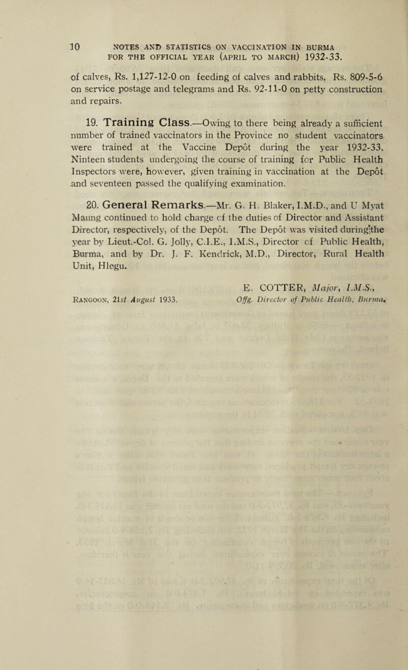 FOR THE OFFICIAL YEAR (APRIL TO MARCH) 1932-33. of calves, Rs. 1,127-12-0 on feeding of calves and rabbits, Rs. 809-5-6 on service postage and telegrams and Rs. 92-11-0 on petty construction and repairs. 19. Training Class.'—Owing to there being already a sufficient number of trained vaccinators in the Province no student vaccinators were trained at the Vaccine Depot during the year 1932-33. Ninteen students undergoing the course of training for Public Health Inspectors were, however, given training in vaccination at the Depot and seventeen passed the qualifying examination. 20. General Remarks.—Mr. G. H. Blaker, I.M.D., and U Myat Maung continued to hold charge cf the duties of Director and Assistant Director, respectively, of the Depot. The Depot was visited during;the year by Lieut.-Col. G. Jolly, C.I.E., I.M.S., Director of Public Health* Burma, and by Dr. J. F. Kendrick, M.D., Director, Rural Health Unit, Hlegu. E. COTTER, Major, I.M.S., Offg. Director of Public Health, Burma• Rangoon, 21 st August 1933.