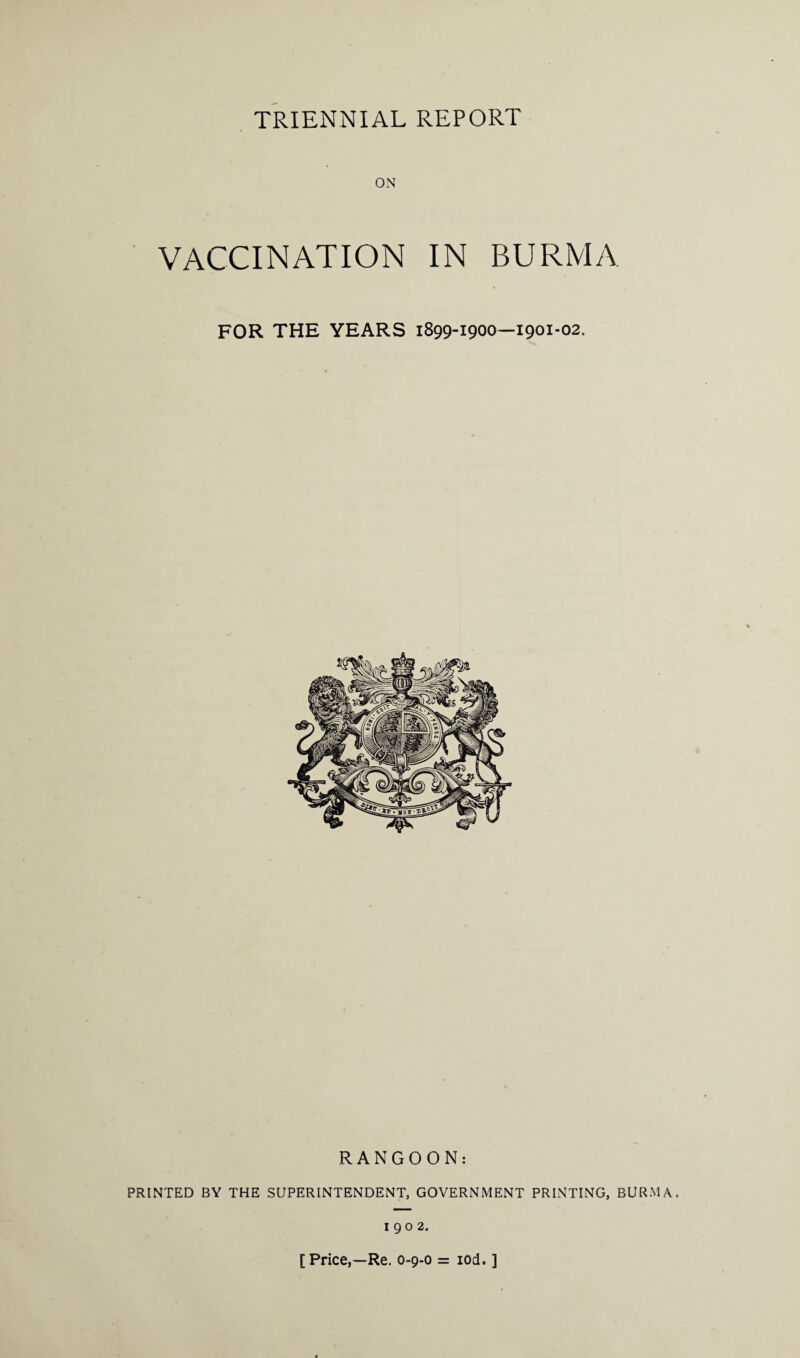 ON VACCINATION IN BURMA FOR THE YEARS 1899-1900—1901-02. RANGOON: PRINTED BY THE SUPERINTENDENT, GOVERNMENT PRINTING, BURMA. 1902. [ Price,—Re. 0-9-0 = iod. ]