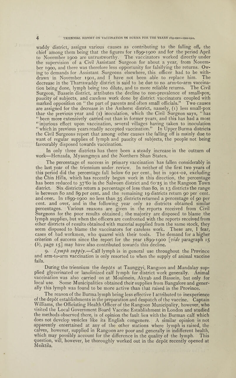 waddy district, assigns various causes as contributing to the falling off, the chief among them being that the figures for 1899-1900 and for the period April to November 1900 are untrustworthy. The vaccinators worked directly under the supervision of a Civil Assistant Surgeon for about a year, from Novem¬ ber 1900, and there was therefore less opportunity for falsifying the returns. Ow¬ ing to demands for Assistant Surgeons elsewhere, this officer had to be with¬ drawn in November 1901, and I have not been able to replace him. The decrease in the Tharrawaddy district is said to be due to no arm-to-arm vaccina¬ tion being done, lymph being too dilute, and to more reliable returns. The Civil Surgeon, Bassein district, attributes the decline to non-prevalence of small-pox, paucity of subjects, and careless work done by district vaccinators coupled with marked opposition on “ the part of parents and often small officials.” Two causes are assigned for the decrease in the Amherst district, namely, (1) less small-pox than tTe previous year and (2) inoculation, which the Civil Surgeon says, “ has “ been more extensively carried out than in former years, and this has had a most “injurious effect upon vaccination, several villages having taken to inoculation “which in previous years readily accepted vaccination.” In Upper Burma districts the Civil Surgeons report that among other causes the falling off is mainly due to want of regular supplies of lymph and paucity of subjects, the people not being favourably disposed towards vaccination. In only three districts has there been a steady increase in the outturn of work—Henzada, Myaungmya and the Northern Shan States. The percentage of success in primary vaccination has fallen considerably in the last year of the triennium under review. In neither of the first two years of this period did the percentage fall below 62 per cent., but in 1901-02, excluding the Chin Hills, which has recently begun work in this direction, the percentage has been reduced to 37*60 in the Salween district and 60^25 in the Rangoon Town district. Six districts return a percentage of less than 80, in 13 districts the range is between 80 and 89 per cent, and the remaining 19 districts return 90 per cent, and over. In 1899-1900 no less than 35 districts returned a percentage of 90 per cent, and over, and in the following year only 22 districts obtained similar percentages. Various reasons are given in the reports received from Civil Surgeons for the poor results obtained; the majority are disposed to blame the lymph supplies, but when the officers are confronted with the reports received from other districts of results obtained with material supplied from the same stock, they seem disposed to blame the vaccinators for careless work. These are, I fear, cases of bad workmen, who quarrel with their tools. The demand for a higher criterion of success since the report for the year 1899-1900 [vide paragraph 15 (b), page 15] may have also contributed towards this decline. 9. Lymph supply.—Calf lymph is in general use throughout the Province and arm-to-arm vaccination is only resorted to when the supply of animal vaccine fails. During the triennium the depots at Taunggyi, Rangoon and Mandalay sup¬ plied glycerinated or lanolinized calf lymph for district work generally. Animal vaccination was also carried on at Moulmein, Akyab and Bassein, but only for local use. Some Municipalities obtained their supplies from Bangalore and gener¬ ally this lymph was found to be more active than that raised in the Province. The reason of the Burma lymph being less effective I attributed to inexperience of the depot establishments in the preparation and despatch of the vaccine. Captain Williams, the Officiating Health Officer of the Rangoon Municipality, however, who visited the Local Government Board Vaccine Establishment in London and studied the methods observed there, is of opinion the fault lies with the Burman calf which does not develop vesicles like its English congenere. A similar opinion is not apparently entertained at any of the other stations where lymph is raised, the calves, however, supplied in Rangoon are poor and generally in indifferent health, which may possibly account for the difference in the quality of the lymph. This question, will, however, be thoroughly worked out in the depot recently opened at Meiktila.