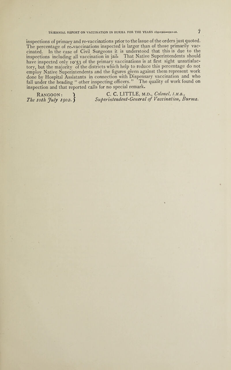 inspections of primary and re-vaccinations prior to the issue of the orders just quoted. The percentage of re-vaccinations inspected is larger than of those primarily vac¬ cinated. In the case of Civil Surgeons it is understood that this is due to the inspections including all vaccination in jail. That Native Superintendents should have inspected only io'53 of the primary vaccinations is at first sight unsatisfac¬ tory, but the majority of the districts which help to reduce this percentage do not employ Native Superintendents and the figures given against them represent work done by Hospital Assistants in connection with Dispensary vaccination and who fall under the heading “ other inspecting officers. ” The quality of work found on inspection and that reported calls for no special remark. Rangoon: ) C. C. LITTLE, m.d., Colonel, i.m.s.j The 10th July igo2. ) Superintendent-General of Vaccination, Burma.