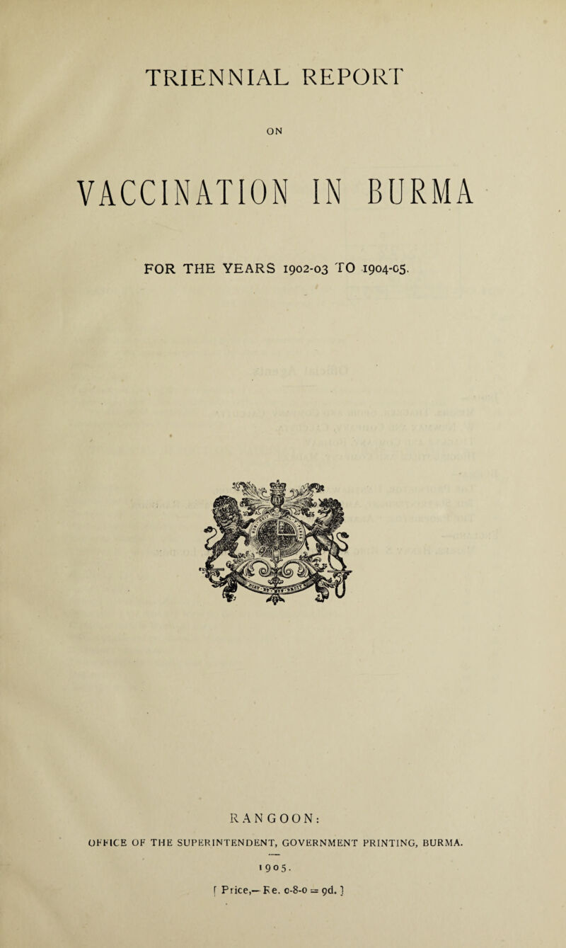 ON VACCINATION IN BURMA FOR THE YEARS 1902-03 TO 1904-05. RANGOON: OFFICE OF THE SUPERINTENDENT, GOVERNMENT PRINTING, BURMA. 1905. [ Price,— Ke. 0-8-0 = 9d„ ]