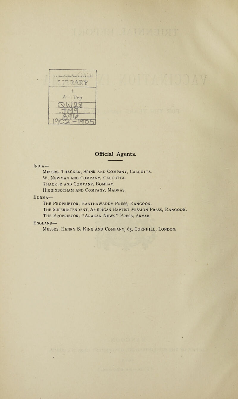 Official Agents. India— Messrs. Thacker, Spink and Company, Calcutta. W. Newman and Company, Calcutta. Thacker and Company, Bombay. Higginbotham and Company, Madras. Burma— The Proprietor, Hanthawaddy Press, Rangoon. The Superintendent, American Baptist Mission Press, Rangoon. The Proprietor, “Arakan News’' Press, Akyab. England— Messrs. Henry S. King and Company, 65, Cornhill, London.