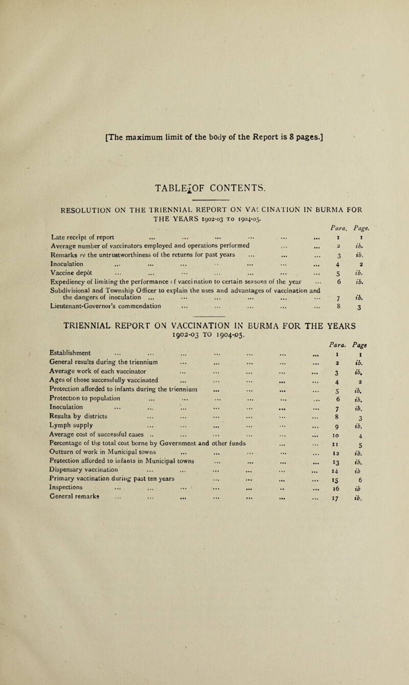 TABLEJOF CONTENTS. RESOLUTION ON THE TRIENNIAL REPORT ON VACCINATION IN BURMA FOR THE YEARS 1902-03 to 1904-05. Para. Page. Late receipt of report ... ... ... ••• ... ... Average number of vaccinators employed and operations performed Remarks re the untrustworthiness of the returns for past years Inoculation Vaccine depot Expediency of limiting the performance of vaccination to certain seasons of the year Subdivisional and Township Officer to explain the uses and advantages of vaccination and the dangers of inoculation ... Lieutenant-Governor’s commendation 1 2 3 4 5 6 7 8 1 ib. ib. 2 ib. ib. ib. 3 TRIENNIAL REPORT ON VACCINATION IN BURMA FOR THE YEARS 1902-03 TO 1904-P5. Para. Page Establishment • • • . « . • • • • •• I 1 General results during the triennium • • • • • • • • • 2 ib. Average work of each vaccinator • • • • • • • • • 3 ib. Ages of those successfully vaccinated ... • •• II • 4 2 Protection afforded to infants during the triennium • •• • • • . • • 5 ib. Protection to population « • • • • • I • « . • • 6 ib. Inoculation • • . . • • • •• 7 ib. Results by districts • • • • • • • • . 8 3 Lymph supply • • « • • • ... • • • 9 ib. Average cost of successful cases .. ... • • • 10 4 Percentage of the total cost borne by Government and other funds • • • 11 5 Outturn of work in Municipal towns ••• ... 12 ib. Protection afforded to infants in Municipal towns • * • M* • •• 13 ib. Dispensary vaccination • • • ••• • t « 14 ib Primary vaccination during past ten years • « • « • ♦ • • • 15 6 Inspections ••• 16 ib General remarks ... ... ... • • • Ml • •• • I. 17 ib.