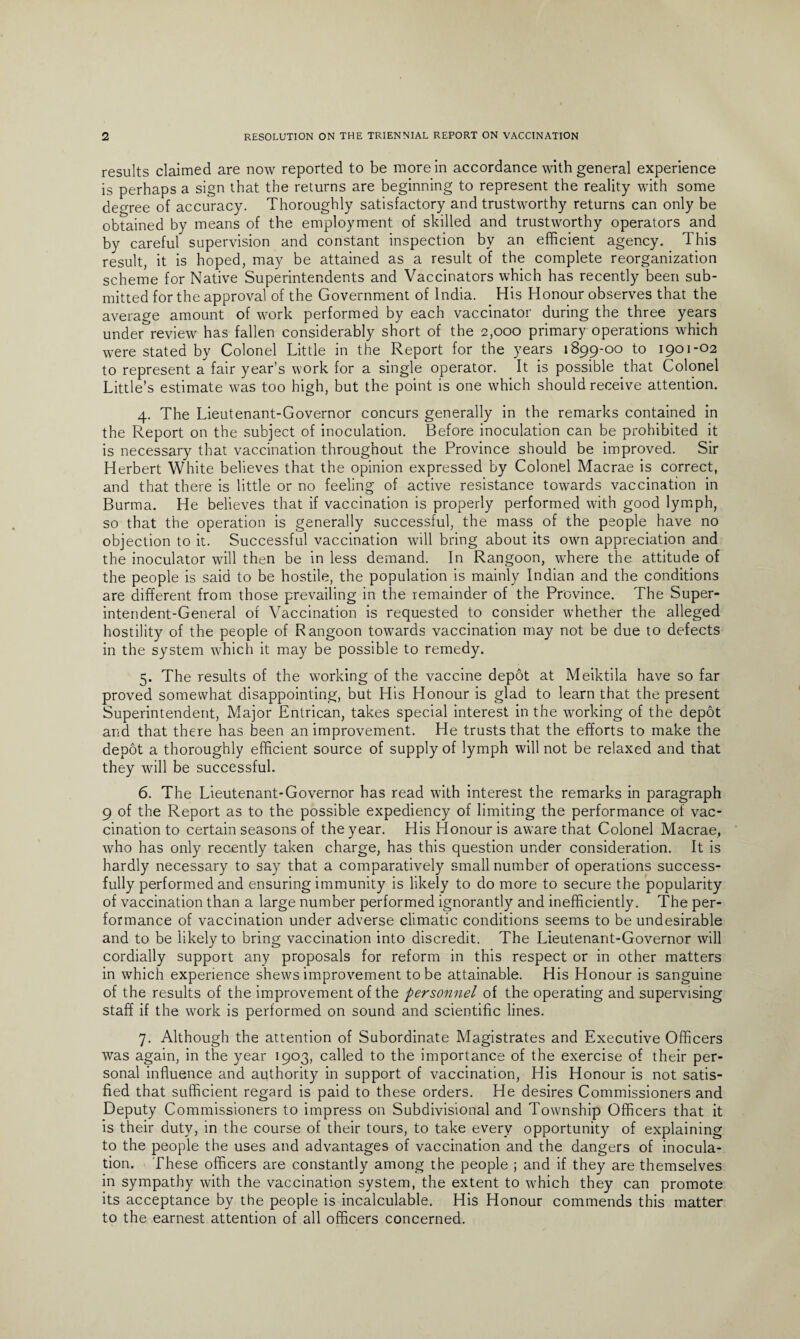 results claimed are now reported to be more in accordance with general experience is perhaps a sign that the returns are beginning to represent the reality with some degree of accuracy. Thoroughly satisfactory and trustworthy returns can only be obtained by means of the employment of skilled and trustworthy operators and by careful supervision and constant inspection by an efficient agency. This result, it is hoped, may be attained as a result of the complete reorganization scheme for Native Superintendents and Vaccinators which has recently been sub¬ mitted for the approval of the Government of India. His Honour observes that the average amount of work performed by each vaccinator during the three years underreview has fallen considerably short of the 2,000 primary operations which were stated by Colonel Little in the Report for the years 1899-00 to 1901-02 to represent a fair year’s work for a single operator. It is possible that Colonel Little’s estimate was too high, but the point is one which should receive attention. 4. The Lieutenant-Governor concurs generally in the remarks contained in the Report on the subject of inoculation. Before inoculation can be prohibited it is necessary that vaccination throughout the Province should be improved. Sir Herbert White believes that the opinion expressed by Colonel Macrae is correct, and that there is little or no feeling of active resistance towards vaccination in Burma. He believes that if vaccination is properly performed with good lymph, so that the operation is generally successful, the mass of the people have no objection to it. Successful vaccination will bring about its own appreciation and the inoculator will then be in less demand. In Rangoon, where the attitude of the people is said to be hostile, the population is mainly Indian and the conditions are different from those prevailing in the remainder of the Province. The Super¬ intendent-General of Vaccination is requested to consider whether the alleged hostility of the people of Rangoon towards vaccination may not be due to defects in the system which it may be possible to remedy. 5. The results of the working of the vaccine depot at Meiktila have so far proved somewhat disappointing, but His Honour is glad to learn that the present Superintendent, Major Entrican, takes special interest in the working of the depot and that there has been an improvement. He trusts that the efforts to make the depot a thoroughly efficient source of supply of lymph will not be relaxed and that they will be successful. 6. The Lieutenant-Governor has read with interest the remarks in paragraph 9 of the Report as to the possible expediency of limiting the performance of vac¬ cination to certain seasons of the year. His Honour is aware that Colonel Macrae, who has only recently taken charge, has this question under consideration. It is hardly necessary to say that a comparatively small number of operations success¬ fully performed and ensuring immunity is likely to do more to secure the popularity of vaccination than a large number performed ignorantly and inefficiently. The per¬ formance of vaccination under adverse climatic conditions seems to be undesirable and to be likely to bring vaccination into discredit. The Lieutenant-Governor will cordially support any proposals for reform in this respect or in other matters in which experience shews improvement to be attainable. His Honour is sanguine of the results of the improvement of the personnel of the operating and supervising staff if the work is performed on sound and scientific lines. 7. Although the attention of Subordinate Magistrates and Executive Officers was again, in the year 1903, called to the importance of the exercise of their per¬ sonal influence and authority in support of vaccination, His Honour is not satis¬ fied that sufficient regard is paid to these orders. He desires Commissioners and Deputy Commissioners to impress on Subdivisional and Township Officers that it is their duty, in the course of their tours, to take every opportunity of explaining to the people the uses and advantages of vaccination and the dangers of inocula¬ tion. These officers are constantly among the people ; and if they are themselves in sympathy with the vaccination system, the extent to which they can promote its acceptance by the people is incalculable. His Honour commends this matter to the earnest attention of all officers concerned.