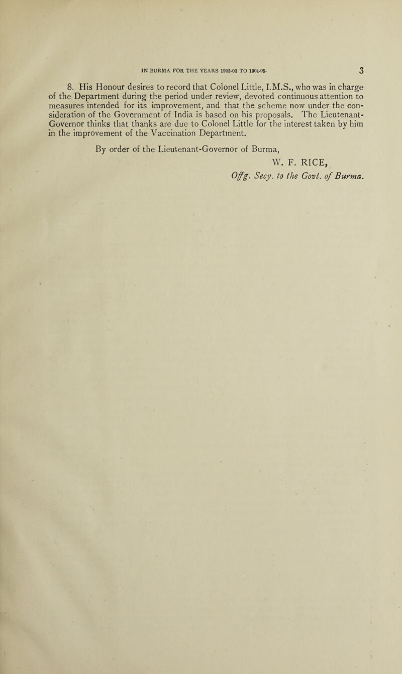 8. His Honour desires to record that Colonel Little, I.M.S., who was in charge of the Department during the period under review, devoted continuous attention to measures intended for its improvement, and that the scheme now under the con¬ sideration of the Government of India is based on his proposals. The Lieutenant- Governor thinks that thanks are due to Colonel Little for the interest taken by him in the improvement of the Vaccination Department. By order of the Lieutenant-Governor of Burma, W. F. RICE, Ofg. Secy, to the Govt, of Burma.