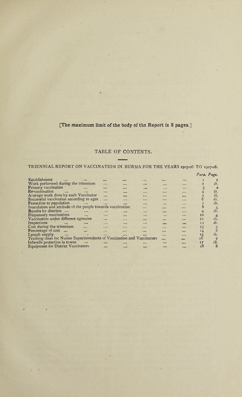 TABLE OF CONTENTS. TRIENNIAL REPORT ON VACCINATION IN BURMA FOR THE YEARS 1905-06 TO 1907-08. Para. Page. Establishment Work performed during the triennium Primary vaccination Re-vaccination Average work done by each Vaccinator Successful vaccination according to ages . ... Protection to population Inoculation and attitude of the people towards Results by districts ... Dispensary vaccinations Vaccination under different agencies ... Inspections ... ... Cost during the triennium Percentage of cost ... Lymph supply Training class for Native Superintendents of V Infantile protection in towns Equipment for District Vaccinators ... • • • . »• • • I III I 1 • • • • « • III • I • 2 ib. III Ml • • • 3 2 • II III • . • ... 4 ib. III i I • III 5 ib. . * • If* .11 6 ib. • I • • I • 4.1 • . • 7 ib. vaccination 4 . • • I 1 8 3 • • • • « 1 • • • 9 ib. • •• • I • • I I 10 .4 • • • III III 11 ib. iii ... • • • 12 ib. • • • ... • I I «« 4 13 5 • • • * •• III III 14 6 • •• III . I • 4.1 15 ib. accination and Vaccinators III • •• 16 1 • • • • 1 . « I • 9 « I 17 ib. • • • Ill • •• III 18 8