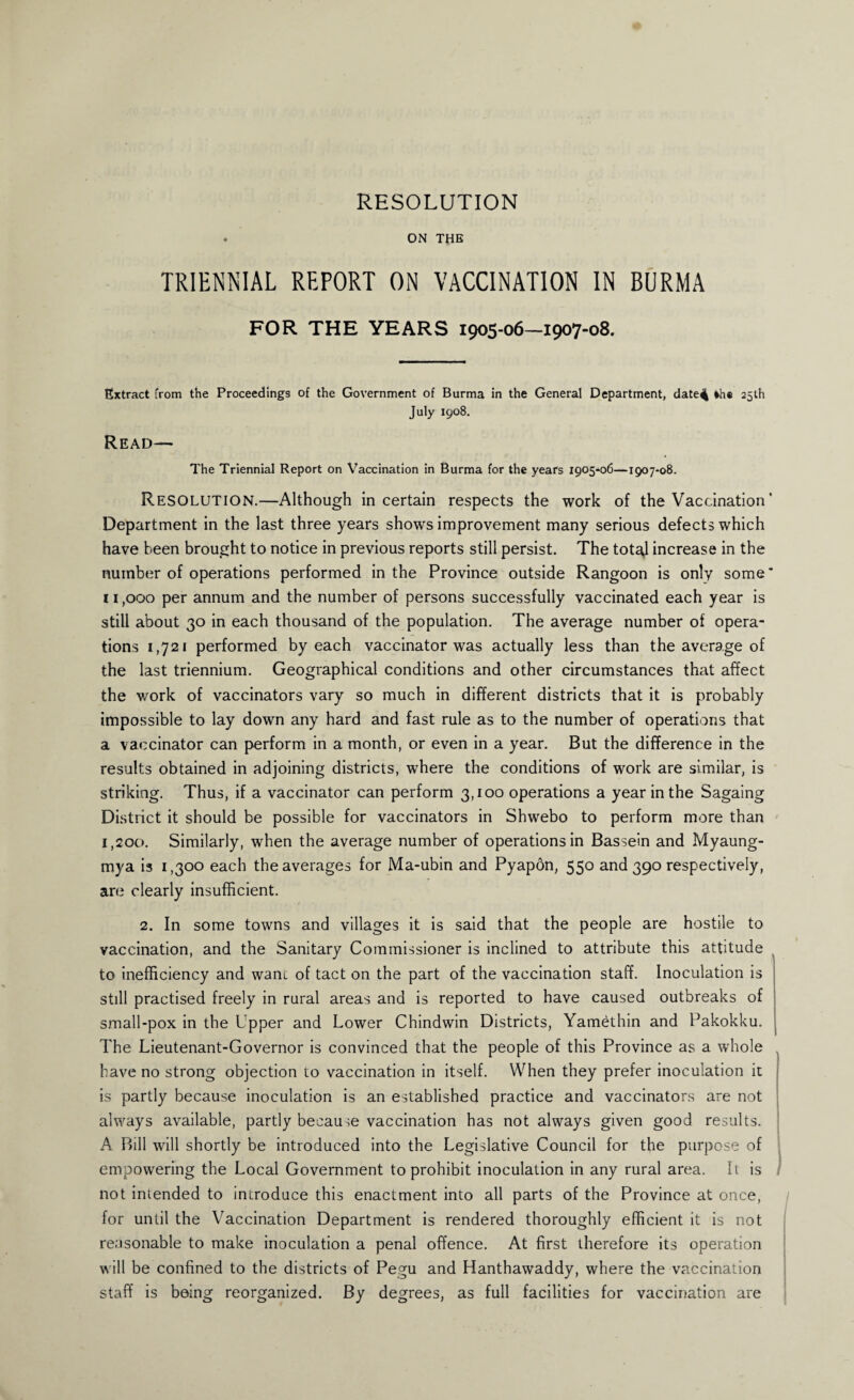 RESOLUTION . ON THE TRIENNIAL REPORT ON VACCINATION IN BURMA FOR THE YEARS 1905-06—1907-08. Extract from the Proceedings of the Government of Burma in the General Department, date^ frhe 25th July 1908. Read— The Triennial Report on Vaccination in Burma for the years 1905-06—1907-08. Resolution.—Although in certain respects the work of the Vaccination' Department in the last three years shows improvement many serious defects which have been brought to notice in previous reports still persist. The totaj increase in the number of operations performed in the Province outside Rangoon is only some * 11,000 per annum and the number of persons successfully vaccinated each year is still about 30 in each thousand of the population. The average number of opera¬ tions 1,721 performed by each vaccinator was actually less than the average of the last triennium. Geographical conditions and other circumstances that affect the work of vaccinators vary so much in different districts that it is probably impossible to lay down any hard and fast rule as to the number of operations that a vaccinator can perform in a month, or even in a year. But the difference in the results obtained in adjoining districts, where the conditions of work are similar, is striking. Thus, if a vaccinator can perform 3,100 operations a year in the Sagaing District it should be possible for vaccinators in Shwebo to perform more than 1,200. Similarly, when the average number of operations in Bassein and Myaung- mya is 1,300 each the averages for Ma-ubin and Pyapon, 550 and 390 respectively, are clearly insufficient. 2. In some towns and villages it is said that the people are hostile to vaccination, and the Sanitary Commissioner is inclined to attribute this attitude to inefficiency and wane of tact on the part of the vaccination staff. Inoculation is still practised freely in rural areas and is reported to have caused outbreaks of small-pox in the Upper and Lower Chindwin Districts, Yamethin and Pakokku. The Lieutenant-Governor is convinced that the people of this Province as a whole have no strong objection to vaccination in itself. When they prefer inoculation it is partly because inoculation is an established practice and vaccinators are not always available, partly because vaccination has not always given good results. A Bill will shortly be introduced into the Legislative Council for the purpose of empowering the Local Government to prohibit inoculation in any rural area. It is not intended to introduce this enactment into all parts of the Province at once, for until the Vaccination Department is rendered thoroughly efficient it is not reasonable to make inoculation a penal offence. At first therefore its operation will be confined to the districts of Pegu and Hanthawaddy, where the vaccination staff is being reorganized. By degrees, as full facilities for vaccination are