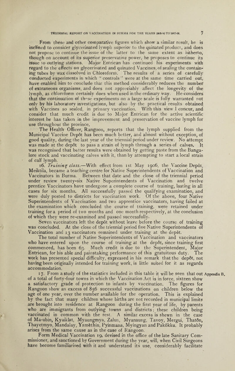 From these and other comparative figures which show a similar result, he is inclined to consider glycerinated lymph superior to the quinated produci, and does not propose to continue the issue of the latter to the same extent as hitherto, though on account of its superior preservative power, he proposes to continue its issue to outlying stations. Major Entrican has continued his experiments with regard to the effects on glycerinated and quinated Vaccines, of sealing the contain¬ ing tubes by wax dissolved in Chloroform. The results of a series of carefully conducted experiments in which “ controls” were at the same time carried out, have enabled him to conclude that this method considerably reduces the number of extraneous organisms, and does not appreciably affect the longevity of the lymph, as chloroform certainly does when used in the ordinary way. He considers that the continuation of tfmse experiments on a large scale is fully warranted not only by his laboratory investigations, but also by the practical results obtained with Vaccines so sealed, in primary vaccination. With this view I concur, and consider that much credit is due to Major Entrican for the active scientific interest he has taken in the improvement and preservation of vaccine lymph for use throughout the province. The Health Officer, Rangoon, .reports that the lymph supplied from the Municipal Vaccine Depot has been much better, and almost without exception, of good quality, during the last year of the triennial period under review. No attempt was made at the depot to pass a strain of lymph through a series of calves. It was recognised that better results were obtained by getting paste from the Banga¬ lore stock and vaccinating calves with it, than by attempting to start a local strain of calf lymph. 16. Training class.—With effect from ist May 1906, the Vaccine Depot, Meiktila, became a teaching centre for Native Superintendents of Vaccination and Vaccinators in Burma. Between that date and the close of the triennial period under review twenty-six Native Superintendents of Vaccination and twelve prentice Vaccinators have undergone a complete course of training, lasting in all cases for six months. All successfully passed the qualifying examination, and were duly posted to districts for vaccination work. Of the above, four Native Superintendents of Vaccination and two apprentice vaccinators, having failed at the examination which concluded the course of training, were retained under training fora period of two months and one month respectively, at the conclusion of which they were re-examined and passed successfully. Seven vaccinators left the depot without leave before the course of training was concluded. At the close of the triennial period five Native Superintendents of Vaccination and 13 vaccinators remained under training at the depot. The total number of Native Superintendents of Vaccination and vaccinators who have entered upon the course of training at the depot, since training first commenced, has been 63. Much credit is due to the Superintendent, Major Entrican, for his able and painstaking performance of this gratuitous duty. The work has presented special difficulty, expressed in his remark that the depdt, not having been originally intended for training work, is little suited for it as regards accommodation. 1 7. From a study of the statistics included in this table it will be seen that out Appendix B. of a total of forty-four towns in which the Vaccination Act is in force, sixteen show a satisfactory grade of protection to infants by vaccination. The figures for Rangoon show an excess of 856 successful vaccinations on children below the age of one year, over the number available for the operation. This is explained by the fact that many children whose births are not recorded in municipal limits are brought into residence at Rangoon during the first year of life, by parents who are immigrants from outlying towns and districts; these children being vaccinated in common with the rest. A similar excess is shewn in the case of Ma-ubin, Kyaiklat, Myaungmya, Zalun, Myanaung, Tavoy, Mergui, Thaton, Thayetmyo, Mandalay, Yamethin, Pyinmana, Myingyan and Pakokku. It probably arises from the same cause as in the case of Rangoon. Form Medical Vaccination 19, devised in the office of the late Sanitary Com¬ missioner, and sanctioned by Government during the year, will, when Civil Surgeons have become familiarised with it and understand its use, considerably facilitate