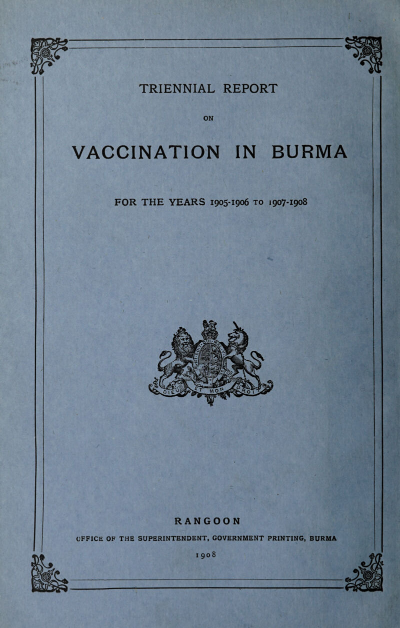 TRIENNIAL REPORT ON VACCINATION IN BURMA FOR THE YEARS 1905-1906 to 1907-1908 / 1 \ RANGOON OFFICE OF THE SUPERINTENDENT, GOVERNMENT PRINTING, BURMA