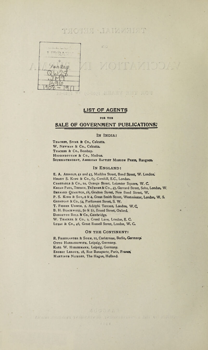 r- ‘ LIST OF AGENTS FOR THB SALE OF GOVERNMENT PUBLICATIONS.' In India: Thacker, Spink & Co., Calcutta. W. Newman & Co., Calcutta. Thacker & Co., Bombay. H igginbotham & Co., Madras. Superintendent, American Baptist Mission Press, Rangoon. In England: E. A. Arnold, 41 and 43, Maddox Street, Bond Street, W. London^ Henry S. Kin-g & Co., 65, Cornhill, E.C., London. Constable & Co., 10, Orange Street, Leicester Square, W. C. Kegan Paul, Trench, Trubner& Co., 43, Gerrard Street, Soho, London, W. Bbrnard Quaritch, 11, Grafton Street, New Bond Street, W. P. S. King & Son, 2 & 4, Great Smith Street, Westminster, London, W. S. Grindlay & Co., 54, Parliament Street, S. W. T. Fisher Unwin, i, Adelphi Terrace, London, W.Q B. H. Blackwell, 50 & 51, Broad Street, Oxford. D eighton Bell & Co., Cambridge. W. Thacker & Co., 2, Creed Lane, London, E. C. Luzac & Co., 46, Great Russell Street, London, W. C. On the Continent: R. Friedlander & Sohn, 11, Carlstrasse, Berlin, Germany*' Otto Harrassowitz, Leipzig, Germany. Karl W. Hiersemann, Leipzig, Germany. Ernest Leroux, 28, Rue Bonaparte, Paris, France Martinus Nijhoff, The Hague, Holland. J