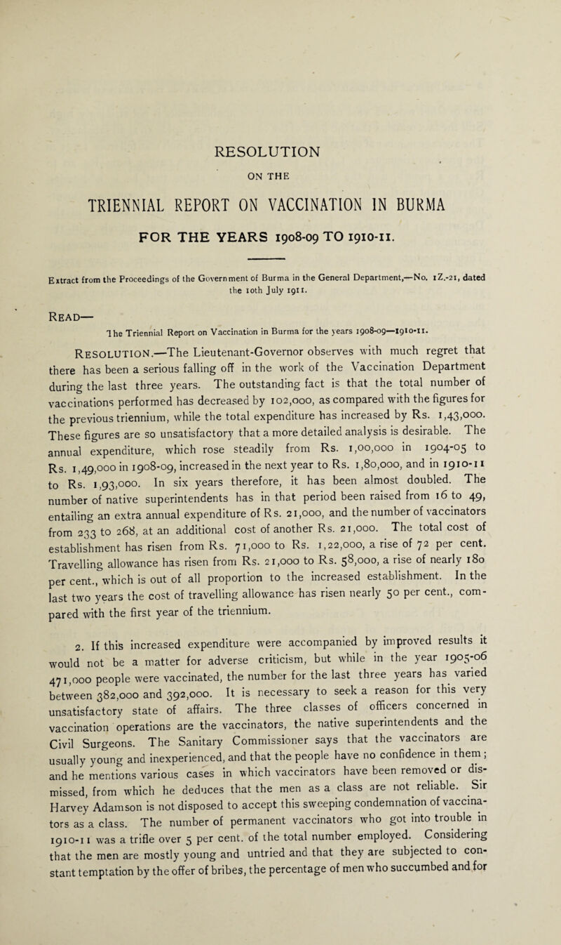 RESOLUTION ON THE TRIENNIAL REPORT ON VACCINATION IN BURMA FOR THE YEARS 1908-09 TO 1910-n. Extract from the Proceedings of the Government of Burma in the General Department,—No. 1Z.-21, dated the xoth July 1911. Read— The Triennial Report on Vaccination in Burma for the years 1908-09—1910-11. RESOLUTION.—The Lieutenant-Governor observes with much regret that there has been a serious falling off in the work of the Vaccination Department during the last three years. The outstanding fact is that the total number of vaccinations performed has decreased by 102,000, as compared with the figures for the previous triennium, while the total expenditure has increased by Rs. 1,43,000. These figures are so unsatisfactory that a more detailed analysis is desirable. The annual expenditure, which rose steadily from Rs. 1,00,000 in 1904-05 to Rs. 1,49,000 in 1908-09, increased in the next year to Rs. 1,80,000, and in 1910-11 to Rs. 1,93,000. In six years therefore, it has been almost doubled. The number of native superintendents has in that period been raised from 16 to 49, entailing an extra annual expenditure of Rs. 21,000, and the number of vaccinators from 233 to 268, at an additional cost of another Rs. 21,000. The total cost of establishment has risen from Rs. 71,000 to Rs. 1,22,000, a rise of 72 per cent. Travelling allowance has risen from Rs. 21,000 to Rs. 58,000, a rise of nearly 180 per cent., which is out of all proportion to the increased establishment. In the last two years the cost of travelling allowance has risen nearly 50 per cent., com¬ pared with the first year of the triennium. 2. If this increased expenditure were accompanied by improved results it would not be a matter for adverse criticism, but while in the year 1905-06 471,000 people were vaccinated, the number for the last three years has varied between 382,000 and 392,000. It is necessary to seek a reason for this very unsatisfactory state of affairs. The three classes of officers concerned in vaccination operations are the vaccinators, the native superintendents and the Civil Surgeons. The Sanitary Commissioner says that the vaccinators are usually young and inexperienced, and that the people have no confidence in them ; and he mentions various cases in which vaccinators have been removed or dis¬ missed, from which he deduces that the men as a class are not reliable. Sir Harvey Adamson is not disposed to accept this sweeping condemnation of vaccina¬ tors as a class. The number of permanent vaccinators who got into trouble in 1910-11 was a trifle over 5 per cent, of the total number employed. Considering that the men are mostly young and untried and that they are subjected to con¬ stant temptation by the offer of bribes, the percentage of men wrho succumbed and for