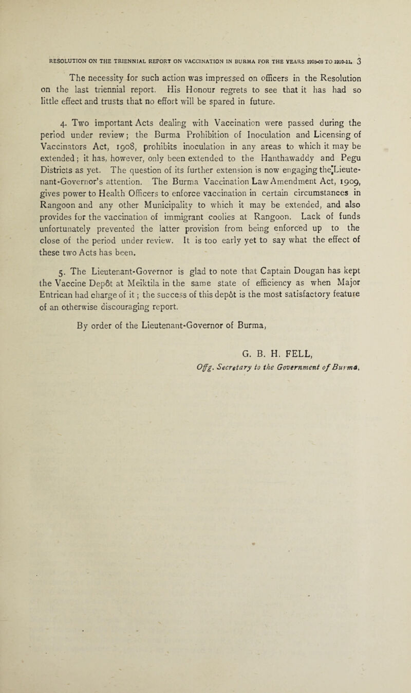 The necessity for such action was impressed on officers in the Resolution on the last triennial report. His Honour regrets to see that it has had so little effect and trusts that no effort will be spared in future. 4. Two important Acts dealing with Vaccination were passed during the period under review; the Burma Prohibition of Inoculation and Licensing of Vaccinators Act, 1908, prohibits inoculation in any areas to which it may be extended; it has, however, only been extended to the Hanthawaddy and Pegu Districts as yet. The question of its further extension is now engaging thejLieute- nant-Governor’s attention. The Burma Vaccination Law Amendment Act, 1909, gives power to Health Officers to enforce vaccination in certain circumstances in Rangoon and any other Municipality to which it may be extended, and also provides for the vaccination of immigrant coolies at Rangoon. Lack of funds unfortunately prevented the latter provision from being enforced up to the close of the period under review. It is too early yet to say what the effect of these two Acts has been. 5. The Lieutenant-Governor is glad to note that Captain Dougan has kept the Vaccine Depdt at Meiktila in the same state of efficiency as when Major Entrican had charge of it; the success of this depot is the most satisfactory feature of an otherwise discouraging report. By order of the Lieutenant-Governor of Burma, G. B. H. FELL, Offg. Secretary to the Government of Burma,