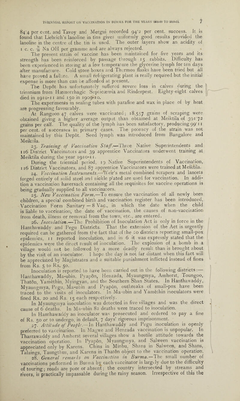 84'4 per cent, and Tavoy and Mergui recorded 94*2 Per cenF success. It is found that Liebrich’s lanoline in tins gives uniformly good results provided the lanoline in the centre of the tin is used. The outer layers show an acidity of i c. c. 45- Na OH per gramme and are always rejected. The present strain of vaccine has been maintained for five years and its strength has been reinforced by passage through 15 rabbits. Difficulty has been experienced in storing at a low temperature the glycerine lymph for ten days after manufacture. Cold store boxes and Thermos flasks have been tried but all have proved a failure. A small refrigerating plant is really required but the initial expense is more than can be afforded at present. The Depot has unfortunately suffered severe loss in calves during the triennium from Haemorrhagic Septicaemia and Rinderpest. Eighty-eight calves died in 1910-11 and 150 in 1909-10. The experiments in sealing tubes with parafine and wax in place of by heat are progressing favourably. At Rangoon 47 calves were vaccinated; 18,557 grains of scraping were obtained giving a higher average output than obtained at Meiktila of 391 '72 grains per calf. The'quality of the lymph has been satisfactory, producing 99-11 per cent, of successes in primary cases. The potency of the strain was not maintained by this Depot. Seed lymph was introduced from Bangalore and Meiktila. 23. Training of Vaccination Staff.—Three Native Superintendents and 116 District Vaccinators and 39 apprentice Vaccinators underwent training at Meiktila during the year 1910-11. During the triennial period, 19 Native Superintendents of Vaccination, 116 District Vaccinators, and 87 apprentice Vaccinators were trained at Meiktila. 24. Vaccination Instruments.—Weir’s metal combined scrapers and lancets forged entirely of solid steel and nickle p]ated are used for vaccination. In addi¬ tion a vaccination haversack containing all the requisites for vaccine operations is being gradually supplied to all vaccinators. 25. New Vaccination Form.—To ensure the vaccination of all newly born children, a special combined birth and vaccination register has been introduced, Vaccination Form Sanitary — 8 Vac., in which the date when the child is liable to vaccination, the date of vaccination, the causes of non-vaccination from death, illness or removal from the town, etc., are entered. 26. Inoculation.—The Prohibition of Inoculation Act is only in force in the Hanthawaddy and Pegu Districts. That the extension of the Act is urgently required can be gathered from the fact that of the 20 districts reporting small-pox epidemics, 11 reported inoculation, and in 6 it was expressly stated that the epidemics were the direct result of inoculation. The explosion of a bomb in a village would not be followed by a more deadly result than is brought about by the visit of an inoculator. I hope the day is not far distant when this fact will be appreciated by Magistrates and a suitable punishment inflicted instead of fines from Rs. 5 to Rs. 50. ... 1 Inoculation is reported to have been carried out in the following districts:— Hanthawaddy, Ma-ubin, Pvapon, Henzada, Myaungmya, Amherst, Toungoo, Thaton, Yamethin, Myingyan, and the Southern Shan States. In Hanthawaddy, Myaungmya, Pegu, Ma-ubin and Pvapon, outbreaks of small-pox have been traced to the visits of inoculators.  In Ma-ubin and Yamethin inoculators were fined Rs. 20 and Rs. 15 each respectively. In Myaungmya inoculation was detected in five villages and was the direct . cause of 6 deaths. In Ma-ubin 82 deaths were traced to inoculation. In Hanthawaddy an inoculator was prosecuted and. ordered to pay a fine of Rs. 50 or to undergo, in default, 7 days’ rigorous imprisonment. 27. Attitude of People.—In Hanthawaddy and Pegu inoculation is openly preferred to vaccination. In Magvve and Henzada vaccination is unpopular. In Tharrawaddy and Amherst several villages show a hostile attitude towards the vaccination operation. In Pyapon, Myaungmya, and Salween vaccination is appreciated only by Karens. Chins in Minbu, Shans in Salween, and Shans, Talaings, Taungthus, and Karens in Thaton object to the vaccination operation. 28. General remarks on Vaccination in Burma. —The small number of vaccinations performed in Burma by each vaccinator is largely due to the difficulty of touring ; roads are poor or absent; the country intersected by streams and rivers, is practically impassable during the rainy season. Irrespective of this the