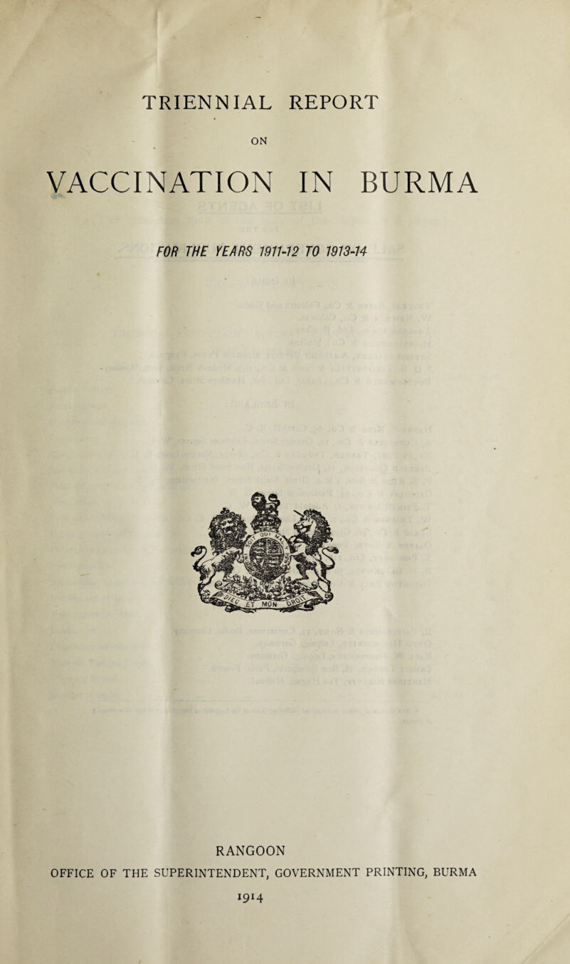 TRIENNIAL REPORT # ON VACCINATION IN BURMA FOR THE YEARS 1971-12 TO 1913-14 RANGOON OFFICE OF THE SUPERINTENDENT, GOVERNMENT PRINTING, BURMA 19H