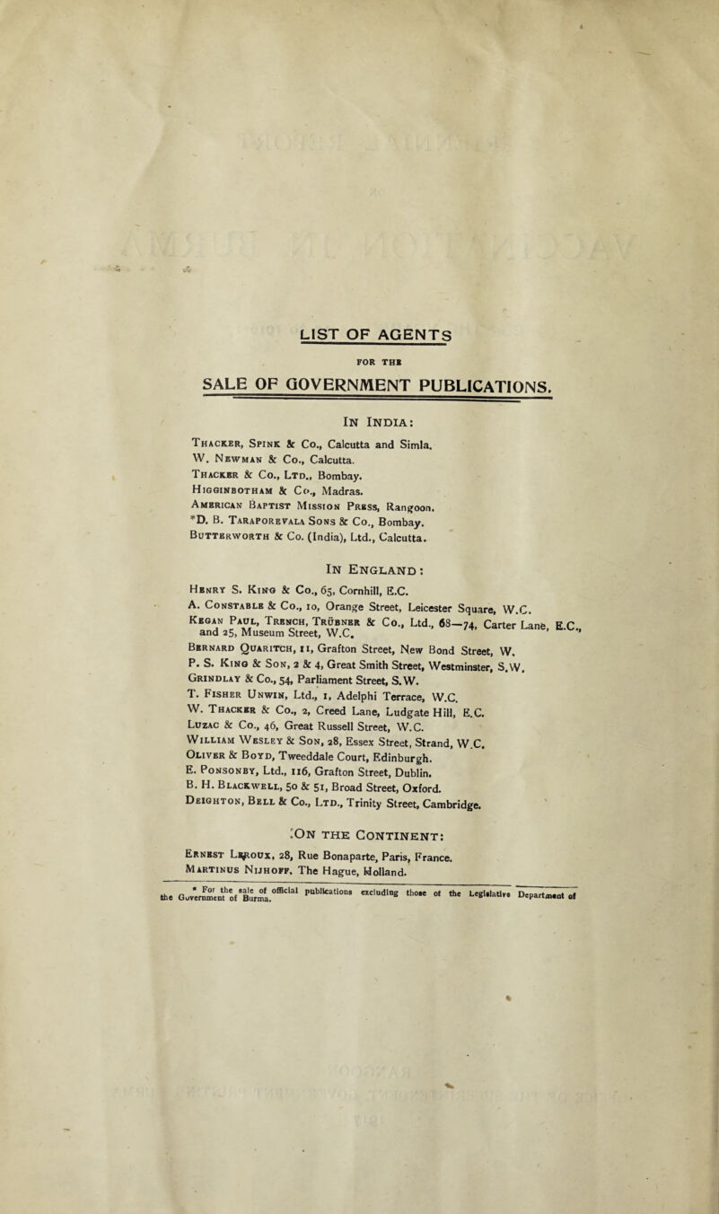 LIST OF AGENTS FOR THE SALE OF GOVERNMENT PUBLICATIONS. In India: Thacker, Spink & Co., Calcutta and Simla. W. Newman & Co., Calcutta. Thacker & Co., Ltd., Bombay. Higginbotham & Co., Madras. American Baptist Mission Press, Rangoon. *D. B. Taraporevala Sons & Co., Bombay. Butterworth & Co. (India), Ltd., Calcutta. In England : Henry S. King & Co., 65, Cornhill, E.C. A. Constable & Co., 10, Orange Street, Leicester Square, W.C. Kegan Paul, Trench, Trubnbr & Co., Ltd., 68—74, Carter Lane and 25, Museum Street, W.C. Bernard Quaritch, ii, Grafton Street, New Bond Street, W. P. S. Kino & Son, 2 & 4, Great Smith Street, Westminster, S.W. Grindlay & Co., 54, Parliament Street, S.W. T. Fisher Unwin, Ltd., 1, Adelphi Terrace, W.C. W. Thacker & Co., 2, Creed Lane, Ludgate Hill, E.C. Luzac & Co., 46, Great Russell Street, W.C. William Wesley & Son, 28, Essex Street, Strand, W.C. Oliver & Boyd, Tweeddale Court, Edinburgh. E. Ponsonby, Ltd., 116, Grafton Street, Dublin. B. H. Blackwell, 50 & 51, Broad Street, Oxford. Deighton, Bell & Co., Ltd., Trinity Street, Cambridge. E.C., •On the Continent: Ernest Li^toux, 28, Rue Bonaparte, Paris, France. Martinus Nijhofp. The Hague, Holland. « For the Bale of official publications excluding those the Government of Burma. of the LegiilaUve Department of