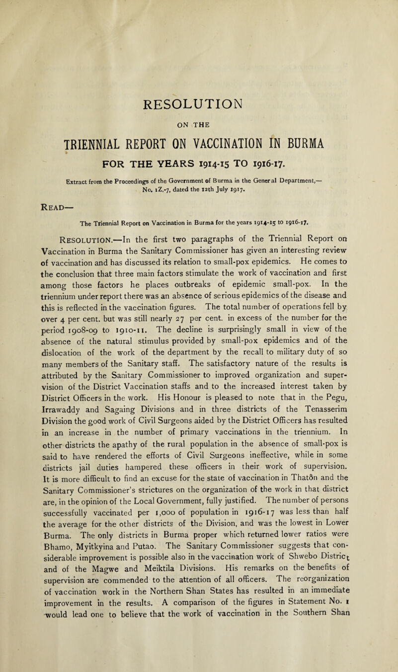 RESOLUTION ON THE TRIENNIAL REPORT ON VACCINATION IN BURMA FOR THE YEARS 1914-15 TO 1916-17. Extract from the Proceedings of the Government of Burma in the General Department,— No. iZ.-7, dated the 12th July 1917. Read— The Triennial Report on Vaccination in Burma for the years 1914-15 t0 *9*6-17. Resolution.—In the first two paragraphs of the Triennial Report on Vaccination in Burma the Sanitary Commissioner has given an interesting review of vaccination and has discussed its relation to small-pox epidemics. He comes to the conclusion that three main factors stimulate the work of vaccination and first among those factors he places outbreaks of epidemic small-pox. In the triennium under report there was an absence of serious epidemics of the disease and this is reflected in the vaccination figures. The total number of operations fell by over 4 per cent, but was still nearly 27 per cent, in excess of the number for the period 1908-09 to 1910-11. The decline is surprisingly small in view of the absence of the natural stimulus provided by small-pox epidemics and of the dislocation of the work of the department by the recall to military duty of so many members of the Sanitary staff. The satisfactory nature of the results is attributed by the Sanitary Commissioner to improved organization and super¬ vision of the District Vaccination staffs and to the increased interest taken by District Officers in the work. His Honour is pleased to note that in the Pegu, Irrawaddy and Sagaing Divisions and in three districts of the Tenasserim Division the good work of Civil Surgeons aided by the District Officers has resulted in an increase in the number of primary vaccinations in the triennium. In other districts the apathy of the rural population in the absence of small-pox is said to have rendered the efforts of Civil Surgeons ineffective, while in some districts jail duties hampered these officers in their work of supervision. It is more difficult to find an excuse for the state of vaccination in Thatdn and the Sanitary Commissioner’s strictures on the organization of the work in that district are, in the opinion of the Local Government, fully justified. The number of persons successfully vaccinated per 1,000 of population in 1916-17 was less than half the average for the other districts of the Division, and was the lowest in Lower Burma. The only districts in Burma proper which returned lower ratios were Bhamo, Myitkyina and Putao. The Sanitary Commissioner suggests that con¬ siderable improvement is possible also in the vaccination work of Shwebo District and of the Magwe and Meiktila Divisions. His remarks on the benefits of supervision are commended to the attention of all officers. The reorganization of vaccination work in the Northern Shan States has resulted in an immediate improvement in the results. A comparison of the figures in Statement No. 1 would lead one to believe that the work of vaccination in the Southern Shan