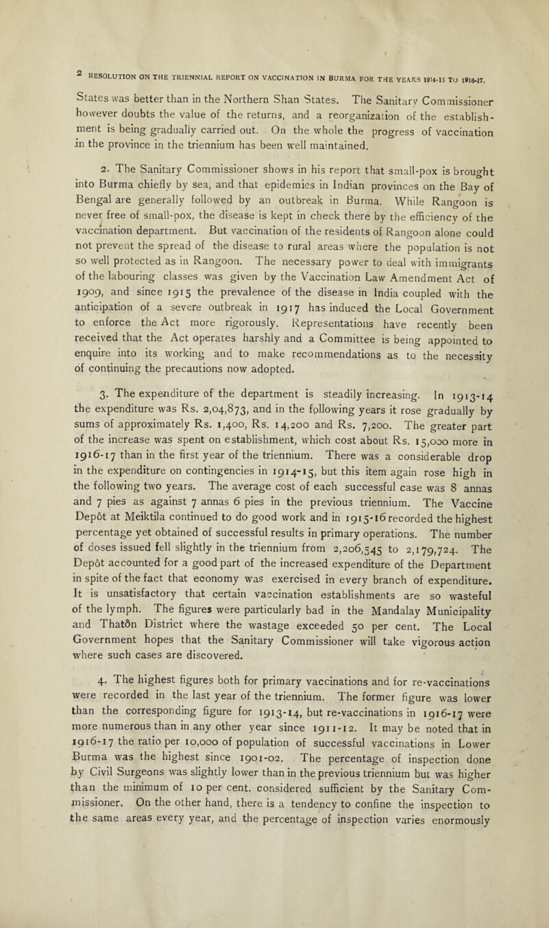2 RESOLUTION ON THE TRIENNIAL REPORT ON VACCINATION IN BURMA FOR THE YEARS 19U-15 TO 1916-17. States was better than in the Northern Shan Rotates. The Sanitarv Commissioner however doubts the value of the returns, and a reorganization of the establish¬ ment is being gradually carried out. On the whole the progress of vaccination in the province in the triennium has been well maintained. 2. The Sanitary Commissioner shows in his report that small-pox is brought into Burma chiefly by sea, and that epidemics in Indian provinces on the Bay of Bengal are generally followed by an outbreak in Burma. While Rangoon is never free of small-pox, the disease is kept in check there by the efficiency of the vaccination department. But vaccination of the residents of Rangoon alone could not prevent the spread of the disease to rural areas where the population is not so well protected as in Rangoon. The necessary power to deal with immigrants of the labouring classes was given by the Vaccination Law Amendment Act of 1909, and since 1915 the prevalence of the disease in India coupled with the anticipation of a severe outbreak in 1917 has induced the Local Government to enforce the Act more rigorously. Representations have recently been received that the Act operates harshly and a Committee is being appointed to enquire into its working and to make recommendations as to the necessity of continuing the precautions now adopted. 3. The expenditure of the department is steadily increasing. In 1913-14 the expenditure was Rs. 2,04,873, and in the following years it rose gradually by sums of approximately Rs. 1,400, Rs. 14,200 and Rs. 7,200. The greater part of the increase was spent on establishment, which cost about Rs. 15,000 more in 1916-17 than in the first year of the triennium. There was a considerable drop in the expenditure on contingencies in 1914-15, but this item again rose high in the following two years. The average cost of each successful case was 8 annas and 7 pies as against 7 annas 6 pies in the previous triennium. The Vaccine Depot at Meiktila continued to do good work and in 1915-16 recorded the highest percentage yet obtained of successful results in primary operations. The number of doses issued fell slightly in the triennium from 2,206,545 to 2,179,724. The Depot accounted for a good part of the increased expenditure of the Department in spite of the fact that economy was exercised in every branch of expenditure. It is unsatisfactory that certain vaccination establishments are so wasteful of the lymph. The figures were particularly bad in the Mandalay Municipality and Thatdn District where the wastage exceeded 50 per cent. The Local Government hopes that the Sanitary Commissioner will take vigorous action where such cases are discovered. 4. The highest figures both for primary vaccinations and for re-vaccinations were recorded in the last year of the triennium. The former figure was lower than the corresponding figure for 1913-14, but re-vaccinations in 1916-17 were more numerous than in any other year since 1911-12. It may be noted that in 1916-17 the ratio per 10,000 of population of successful vaccinations in Lower Burma was the highest since 1901-02. The percentage of inspection done by Civil Surgeons was slightly lower than in the previous triennium but was higher than the minimum of 10 per cent, considered sufficient by the Sanitary Com¬ missioner. On the other hand, there is a tendency to confine the inspection to the same areas every year, and the percentage of inspection varies enormously