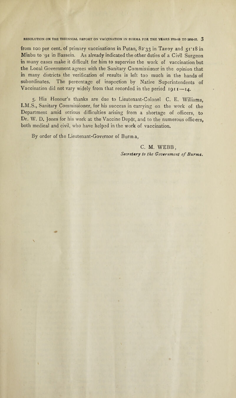 from ioo per cent, of primary vaccinations in Putao, 82-33 in Tavoy and 51*18 in Minbu to '91 in Bassein. As already indicated the other duties of a Civil Surgeon in many cases make it difficult for him to supervise the work of vaccination but the Local Government agrees with the Sanitary Commissioner in the opinion that in many districts the verification of results is left too much in the hands of subordinates. The percentage of inspection by Native Superintendents of Vaccination did not vary widely from that recorded in the period 1911 —14. 5. His Honour’s thanks are due to Lieutenant-Colonel C. E. Williams, I.M.S., Sanitary Commissioner, for his success in carrying on the work of the Department amid serious difficulties arising from a shortage of officers, to Dr. W. D. Jones for his work at the Vaccine Depot, and to the numerous officers, both medical and civil, who have helped in the work of vaccination. By order of the Lieutenant-Governor of Burma, C. M. WEBB,
