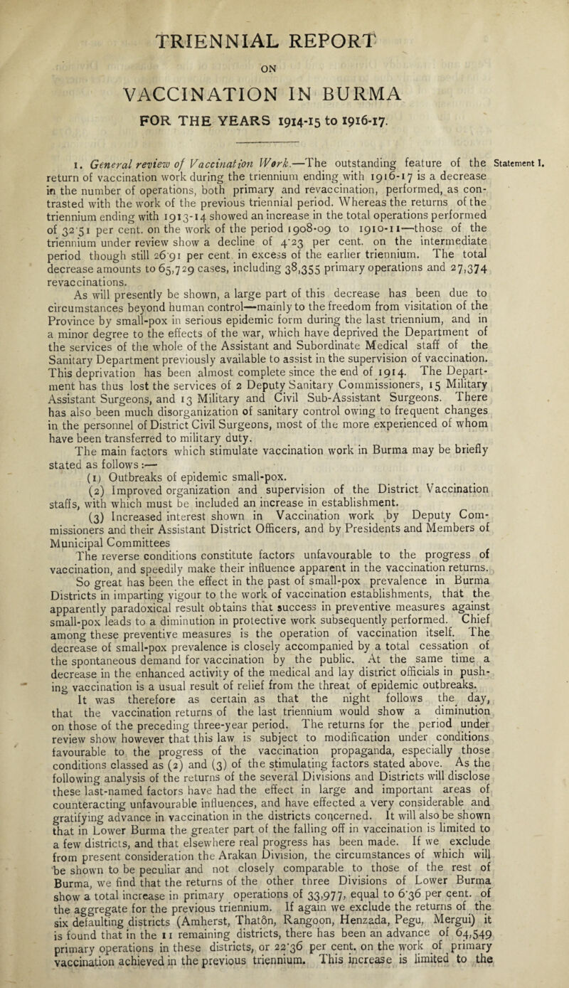 TRIENNIAL REPORT ON VACCINATION IN BURMA FOR THE YEARS 1914-15 to 1916-17. 1. General review of Vaccination Work.—The outstanding feature of the Statement I. return of vaccination work during the triennium ending with 1916-17 is a decrease in the number of operations, both primary and revaccination, performed, as con¬ trasted with the work of the previous triennial period. Whereas the returns of the triennium ending with 1913-14 showed an increase in the total operations performed of 32 51 per cent, on the work of the period 1908*09 to 1910-11—those of the triennium under review show a decline of 4*23 per cent, on the intermediate period though still 26 91 per cent, in excess of the earlier triennium. The total decrease amounts to 65,729 cases, including 38,355 primary operations and 27,374 revaccinations. As will presently be shown, a large part of this decrease has been due to circumstances beyond human control—mainly to the freedom from visitation of the Province by small-pox in serious epidemic form during the last triennium, and in a minor degree to the effects of the war, which have deprived the Department of the services of the whole of the Assistant and Subordinate Medical staff of the Sanitary Department previously available to assist in the supervision of vaccination. This deprivation has been almost complete since the end of 1914. The Depart¬ ment has thus lost the services of 2 Deputy Sanitary Commissioners, 15 Military Assistant Surgeons, and 13 Military and Civil Sub-Assistant Surgeons. There has also been much disorganization of sanitary control owing to frequent changes in the personnel of District Civil Surgeons, most of the more experienced of whom have been transferred to military duty. The main factors which stimulate vaccination work in Burma may be briefly stated as follows :— (1) Outbreaks of epidemic small-pox. (2) Improved organization and supervision of the District Vaccination staffs, with which must be included an increase in establishment. (3) Increased interest shown in Vaccination work ^by Deputy Com¬ missioners and their Assistant District Officers, and by Presidents and Members of Municipal Committees The reverse conditions constitute factors unfavourable to the progress of vaccination, and speedily make their influence apparent in the vaccination returns. So great has been the effect in the past of small-pox prevalence in Burma Districts in imparting vigour to the work of vaccination establishments, that the apparently paradoxical result obtains that success in preventive measures against small-pox leads to a diminution in protective work subsequently performed. Chief among these preventive measures is the operation of vaccination itself. The decrease of small-pox prevalence is closely accompanied by a total cessation of the spontaneous demand for vaccination by the public. At the same time a decrease in the enhanced activity of the medical and lay district officials in push¬ ing vaccination is a usual result of relief from the threat of epidemic outbreaks. It was therefore as certain as that the night follows the day, that the vaccination returns of the last triennium would show a diminution on those of the preceding three-year period. The returns for the period under review show however that this law is subject to modification under conditions favourable to the progress of the vaccination propaganda, especially those conditions classed as (2) and (3) of the stimulating factors stated above. As the following analysis of the returns of the several Divisions and Districts will disclose these last-named factors have had the effect in large and important areas of counteracting unfavourable influences, and have effected a very considerable and gratifying advance in vaccination in the districts concerned. It will also be shown that in Lower Burma the greater part of the falling off in vaccination is limited to a few districts, and that elsewhere real progress has been made. If we exclude from present consideration the Arakan Division, the circumstances of which will be shown to be peculiar and not closely comparable to . those of the rest of Burma, we find that the returns of the other three Divisions of Lower Burma show a total increase in primary operations of 33,977, equal to 6-36 per cent, of the aggregate for the previous triennium. If again we exclude the returns of the six delaulting districts (Amherst, Thaton, Rangoon, Henzada, Pegu, Mergui) it is found that in the 11 remaining districts, there has been an advance of 64,549 primary operations in these districts, or 22-36 per cent, on the work of primary vaccination achieved in the previous triennium. This increase is limited to the