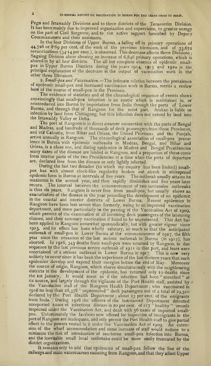 Pegu and Irrawaddy Divisions and to three districts of the Tenasserim Division. It has been mainly due to improved organization and supervision, to greater energy on the part of Civil Surgeons, and to the active support furnished by Deputy Commissioners and their assistants. In the four Divisions of Upper Burma, a falling off in primary operations of 44,726 or 8*69 per cent, of the work of the previous triennium, and of 33,672 revaccinations (34' 14 per cent.), is observed. This decrease affects three Divisions ; Sagaing Division alone showing an increase of 6,846 primary operations, which is shared in by ail four districts. The all but complete absence of epidemic small¬ pox in Upper Burma Districts during the years 1914, 1915 and 19IU is the principal explanation of the decrease in the output of vaccination work in the other three Divisions. 2. Small-pox and Vaccmation.—The intimate relation between the prevalence of epidemic small-pox and increased vaccination work in Burma, merits a review here of the course of small-pox in the Province. The evidence of statistics and of the chronological sequence of events shows convincingly that small-pox infection is an exotic which is maintained in, or reintroduced into Burma by importation from India through the ports of Lower Burma, and through that of Rangoon for the most part. Arakan is liable to infection by land from Chittagong, but this infection does not extend by land into the Irrawaddy Valley or Delta. The port of Rangoon is in direct steamer connection with the ports of Bengal and Madras, and hundreds of thousands of deck passengers from those Provinces, and vid Calcutta, from Bihar and Orissa, the United Provinces, and the Punjab, arrive annually in Rangoon. The chronological association of small-pox 'preva¬ lence in Burma with epidemic outbreaks in Madras, Bengal, and Bihar and Orissa, is a close one, and during epidemics in Madras and Bengal Presidencies many cases of the disease are landed in Rangoon, and a proportion of these come from interior parts of the two Presidencies at a time when the ports of departure arej declared free from the disease or only lightly infected. During the last two decades (to which my enquiry has been limited) small¬ pox has with almost clock-like regularity broken out afresh in widespread epidemic form in Burma at intervals of five years. The outbreak usually attains its maximum in the second year, and then rapidly diminishes and five years later recurs. The interval between the commencement of two successive outbreaks is thus six years. Rangoon is never free from small-pox, but usually shows an exacerbation of the disease in the year preceding the development of an epidemic m the coastal and interior districts of Lower Burma. Recent epidemics in Rangoon have been less severe than formerly, owing to an improved vaccination department, and more particularly t© the passing of the Vaccination Act of 1909, which permits of the examination of all incoming deck passengers of the labouring classes, and their summary vaccination if found to be unprotected. This Act has been applied to Rangoon somewhat spasmodically, but with greater vigour since I9I5, and its effect has been wholly salutary, so much so that the anticipated outbreak of small-pox in Lower Burma at the commencement of 1917, the fifth year since the cessation of the last serious outbreak in Burma (in 1912), has aborted. In 1916, 343 deaths from small-pox were returned by Rangoon, in due sequence to the last previous severe outbreak of 1911 in that port, and fears were entertained of a serious outbreak in Lower Burma m 1917* This is now very unlikely to occur since it has been the experience of the last thirteen years that such epidemics develop and expend their energies before the end of May. Moreover the source of origin, Rangoon, which shares simultaneously with the neighbouring districts in the development of the epidemic, has returned only 10 deaths since the 1st January. It would seem as if the infection had been “ scotched ” at its source, and largely through the vigilance of the Port Health staff, assisted by the Vaccination staff of the Rangoon Health Department; who vaccinated in 1916 no less than 28,378 ‘'unprotected” deck passengers out of a total of 29,310 declared by the Port Health Department; about 13 per cent, of the emigrants from India. During 1916 the officers of the last-named Department detected unreported cases of infectious disease in 20 per cent, of 2 17 “ healthy ” vessels inspected under the Vaccination Act, and dealt with 56 cases of imported small¬ pox. Unfortunately the facilities now offered for inspection of immigrants in the port of Rangoon are inadequate, and only permit the Port Health staff to give partial effect to the powers vested in it under the Vaccination Act of 1909. An exten¬ sion of the wharf accommodation and some increase of staff would reduce to a minimum the risk of introduction of sea-borne small-pox infection into Burma, and the inevitable small local outbreaks could be more easily frustrated by the district organizations. It remains only to add that epidemics of small-pox follow the line of the railways and main watercourses radiating from Rangoon, and that they affect Upper