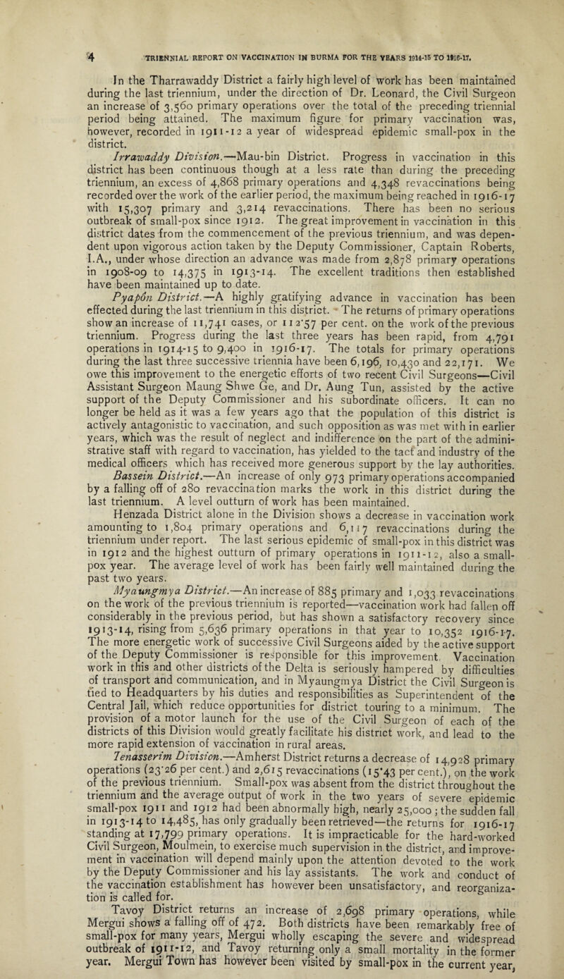 In the Tharrawaddy District a fairly high level of work has been maintained during the last triennium, under the direction of Dr. Leonard, the Civil Surgeon an increase of 3,560 primary operations over the total of the preceding triennial period being attained. The maximum figure for primary vaccination was, however, recorded in i9ii-i2ayear of widespread epidemic small-pox in the district. Irrawaddy Division.—Mau-bin District. Progress in vaccination in this district has been continuous though at a less rate than during the preceding triennium, an excess of 4,868 primary operations and 4,348 revaccinations being recorded over the work of the earlier period, the maximum being reached in 1916-17 with 15,307 primary and 3,214 revaccinations. There has been no serious outbreak of small-pox since 1912. The great improvement in vaccination in this district dates from the commencement of the previous triennium, and was depen¬ dent upon vigorous action taken by the Deputy Commissioner, Captain Roberts, I.A., under whose direction an advance was made from 2,878 primary operations in 1908-09 to 14,375 in 1913-14. The excellent traditions then established have been maintained up to date. Pyapon District.—A highly gratifying advance in vaccination has been effected during the last triennium in this district. The returns of primary operations show an increase of 11,741 cases, or 11 257 per cent, on the work of the previous triennium. Progress during the last three years has been rapid, from 4,791 operations in 1914-15^9,400 in 1916-17. The totals for primary operations during the last three successive triennia have been 6,196, 10,430 and 22,171. We owe this improvement to the energetic efforts of two recent Civil Surgeons—Civil Assistant Surgeon Maung Shwe Ge, and Dr. Aung Tun, assisted by the active support of the Deputy Commissioner and his subordinate officers. It can no longer be held as it was a few years ago that the population of this district is actively antagonistic to vaccination, and such opposition as was met with in earlier years, which was the result of neglect and indifference on the part of the admini¬ strative staff with regard to vaccination, has yielded to the tact and industry of the medical officers which has received more generous support by the lay authorities. Bassein District.—An increase of only 973 primary operations accompanied by a falling off of 280 revaccination marks the work in this district during the last triennium. A level outturn of work has been maintained. Henzada District alone in the Division shows a decrease in vaccination work amounting to 1,804 primary operations and 6,117 revaccinations during the triennium under report. The last serious epidemic of small-pox in this district was in 1912 and the highest outturn of primary operations in 1911-12, also a small¬ pox year. The average level of work has been fairly well maintained during the past two years. Myaungmya District.—An increase of 885 primary and 1,033 revaccinations on the work of the previous triennium is reported—vaccination work had fallen off considerably in the previous period, but has shown a satisfactory recovery since 1913-14, rising from 5,636 primary operations in that year to 10,352 1916-17. The more energetic work of successive Civil Surgeons aided by the active support of the Deputy Commissioner is responsible for this improvement, Vaccination work in this and other districts of the Delta is seriously hampered by difficulties of transport and communication, and in Myaungmya District the Civil Surgeon is tied to Headquarters by his duties and responsibilities as Superintendent of the Central Jail, which reduce opportunities for district touring to a minimum. The provision of a motor, launch for the use of the Civil Surgeon of each of the districts of this Division would greatly facilitate his district work, and lead to the more rapid extension of vaccination in rural areas. lenasserim Division.—Amherst District returns a decrease of 14,928 primary operations (23*26 per cent.) and 2,615 revaccinations (15*43 percent.), on the work of the previous triennium. Small-pox was absent from the district throughout the triennium and the average output of work in the two years of severe ^epidemic small-pox 1911 and 1912 had been abnormally high, nearly 25,000 ; the sudden fall in 1913-14 to 14.485,only gradually been retrieved—the'returns for 1916-17 standing at 17,799 primary operations. It is impracticable for the hard-worked Civil Surgeon, Moulmein, to exercise much supervision in the district, and improve¬ ment in vaccination will depend mainly upon the attention devoted to the work by the Deputy Commissioner and his lay assistants. The work and conduct of the vaccination establishment has however been unsatisfactory, and reorganiza¬ tion is called for. Tavoy District returns an increase of 2,698 primary operations, while Mergui shows a falling off of 472.. Both districts have been remarkably'free of small-pox for many years, Mergui wholly escaping the severe and widespread outbreak of 1911-12, and Tavoy returning only a small mortality in the former year. Mergui Town has however been visited by small-pox in the current year