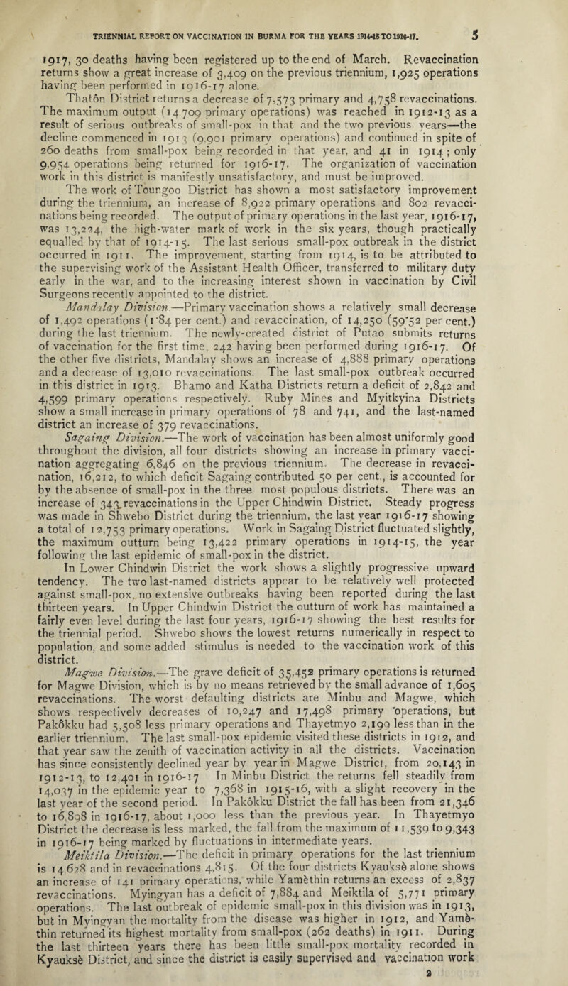 TRIENNIAL REPORT ON VACCINATION IN BURMA FOR THE YEARS 1914-18X01916-17. S 1917, 30 deaths having; been registered up to the end of March. Revaccination returns show a great increase of 3,409 on the previous triennium, 1,925 operations having been performed in 1916-17 alone. Thaton District returns a decrease of 7,573 primary and 4,758 revaccinations. The maximum output (14,709 primary operations) was reached in 1912-13 as a result of serious outbreaks of small-pox in that and the two previous years—the decline commenced in 1913 (9,901 primary operations) and continued in spite of 260 deaths from small-pox being recorded in that year, and 41 in 1914 ; only 9,954 operations being returned for 1916-17. The organization of vaccination work in this district is manifestly unsatisfactory, and must be improved. The work of Toungoo District has shown a most satisfactory improvement during the triennium, an increase of 8,922 primary operations and 802 revacci¬ nations being recorded. The output of primary operations in the last year, 1916-17, was 13,224, the high-water mark of work in the six years, though practically equalled by that of 1914-15. The last serious small-pox outbreak in the district occurred in 1911. The improvement, starting from 1914, is to be attributed to the supervising work of the Assistant Health Officer, transferred to military duty early in the war, and to the increasing interest shown in vaccination by Civil Surgeons recently appointed to the district. Mandday Division—Primary vaccination shows a relatively small decrease of 1,492 operations (1 '84 per cent.) and revaccination, of 14,250 (59*52 per cent.) during the last triennium. The newly-created district of Putao submits returns of vaccination for the first time, 242 having been performed during 1916-17. Of the other five districts, Mandalay shows an increase of 4,888 primary operations and a decrease of 13,010 revaccinations. The last small-pox outbreak occurred in this district in 1913. Bhamo and Katha Districts return a deficit of 2,842 and 4,599 primary operations respectively. Ruby Mines and Myitkyina Districts show a small increase in primary operations of 78 and 741, and the last-named district an increase of 379 revaccinations. Sagaing Division.—The work of vaccination has been almost uniformly good throughout the division, all four districts showing an increase in primary vacci¬ nation aggregating 6,846 on the previous triennium. The decrease in revacci¬ nation, 16,212, to which deficit Sagaing contributed 50 per cent., is accounted for by the absence of small-pox in the three most populous districts. There was an increase of 343. revaccinations in the Upper Chindwin District. Steady progress was made in Shwebo District during the triennium, the last year 1916-17 showing a total of 1 2,753 primary operations. Work in Sagaing District fluctuated slightly, the maximum outturn being 13,422 primary operations in 1914-15, the year following the last epidemic of small-pox in the district. In Lower Chindwin District the work shows a slightly progressive upward tendency. The two last-named districts appear to be relatively well protected against small-pox, no extensive outbreaks having been reported during the last thirteen years. In Upper Chindwin District the outturn of work has maintained a fairly even level during the last four years, 1916-17 showing the best results for the triennial period. Shwebo shows the lowest returns numerically in respect to population, and some added stimulus is needed to the vaccination work of this district. Magwe Division.—The grave deficit of 35,452 primary operations is returned for Magwe Division, which is by no means retrieved by the small advance of 1,605 revaccinations. The worst defaulting districts are Minbu and Magwe, which shows respectivelv decreases of 10,247 and 17,498 primary 'operations, but PakSkku had 5,508 less primary operations and Thayetmyo 2,199 less than in the earlier triennium. The last small-pox epidemic visited these districts in 1912, and that year saw the zenith of vaccination activity in all the districts. Vaccination has since consistently declined year by year in Magwe District, from 20,143 in 1912-13, to 12,401 in 1916-17 In Minbu District the returns fell steadily from 14,037 in the epidemic year to 7,368 in 1915-16, with a slight recovery in the last year of the second period. In Pakokku District the fall has been from 21,346 to 16,898 in 1916-17, about 1,000 less than the previous year. In Thayetmyo District the decrease is less marked,the faflfrom the maximum of 11,539 to 9,343 in 1916-17 being marked by fluctuations in intermediate years. Meiktila Division.—The deficit in primary operations for the last triennium is 14 628 and in revaccinations 4,815. Of the four districts Kyauksb alone shows an increase of 141 primary operations, while Yamethin returns an excess of 2,837 revaccinations. Myingyan has a deficit of 7,884 and Meiktila of 5,771 primary operations. The last outbreak of epidemic small-pox in this division was in 1913, but in Myingyan the mortality from the disease was higher in 1912, and Yamk- thin returned its highest mortality from small-pox (262 deaths) in 1911. During the last thirteen years there has been little small-pox mortality recorded in Kyauksk District, and since the district is easily supervised and vaccination work 2