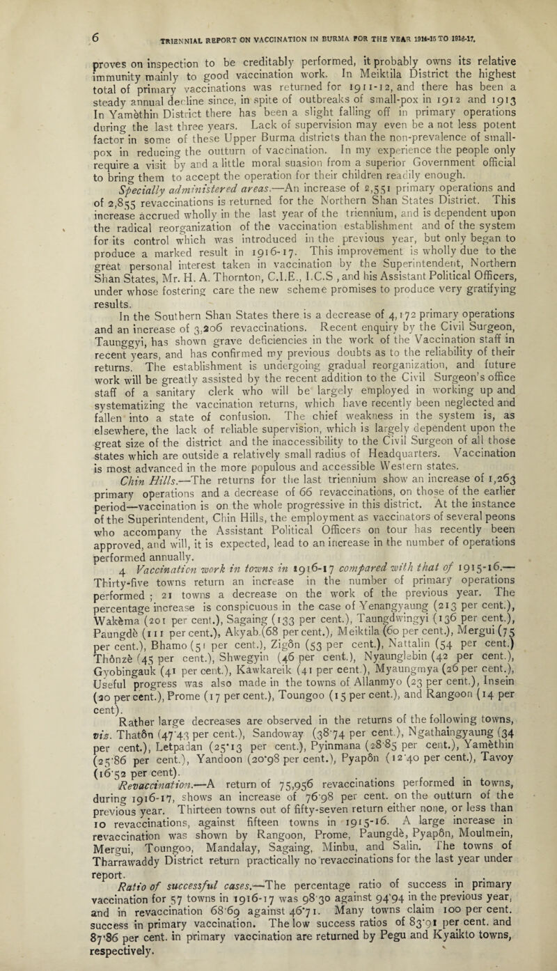 proves on inspection to be creditably performed, it probably owns its relative immunity mainly to good vaccination work. In Meiktila District the highest total of primary vaccinations was returned for 1911-12, and there has been a steady annual decline since, in spite of outbreaks of small-pox in 1912 and 1913 In Yamethin District there has been a slight falling off in primary operations during the last three years. Lack of supervision may even be a not less potent factor in some of these Upper Burma districts than the non-prevalence of small¬ pox in reducing the outturn of vaccination. In my experience the people only require a visit by and a little moral suasion from a superior Government official to bring them to accept the operation for their children readily enough. Specially administered areas.—An increase of 2,551 primary operations and of 2,855 revaccinations is returned for the Northern Shan States District. This increase accrued wholly in the last year of the triennium, and is dependent upon the radical reorganization of the vaccination establishment and of the system for its control which was introduced in the previous year, but only began to produce a marked result in 1916-17. This improvement is wholly due to the great personal interest taken in vaccination by the Superintendent, Northern Shan States, Mr. H. A. Thornton, C.I.E., I.C.S , and his Assistant Political Officers, under whose fostering care the new scheme promises to produce very gratifying results. In the Southern Shan States there is a decrease of 4,172 primary operations and an increase of 3,206 revaccinations. Recent enquiry by the Civil Surgeon, Taunggyi, has shown grave deficiencies in the work of the Vaccination staff in recent years, and has confirmed my previous doubts as to the reliability of their returns. The establishment is undergoing gradual reorganization, and future work will be greatly assisted by the recent addition to the Civil Surgeon’s office staff of a sanitary clerk who will be largely employed in working up and systematizing the vaccination returns, which have recently been neglected and fallen into a state of confusion. The chief weakness in the system is, as elsewhere, the lack of reliable supervision, which is largely dependent upon the great size'of the district and the inaccessibility to the Civil Surgeon of all those states which are outside a relatively small radius of Headquarters. Vaccination is most advanced in the more populous and accessible Western states. Chin Hills.—The returns for the last triennium show an increase of 1,263 primary operations and a decrease of 66 revaccinations, on those of the earlier peiqocl__vaccination is on the whole progressive in this district. At the instance of the Superintendent, Chin Hills, the employment as vaccinators of several peons who accompany the Assistant Political Officers on tour has recently been approved, and will, it is expected, lead to an increase in the number of operations performed annually. 4 Vaccination work in towns in ig 16-17 compared with that of 1915-16.— Thirty-five towns return an increase in the number of primary operations performed ; 21 towns a decrease on the work of the pievious year. The percentage increase is conspicuous in the case of Yenangypung (213 per cent.), Wak&ma (201 per cent.), Sagaing (133 per cent.), Taungdwingyi (136 per cent.), Paungde (111 percent.), Akyab.(68 percent.), Meiktila (60 per cent.), Mergui(j5 per cent.), Bhamo(5f per cent.), Zigon (53 per cent.), Nattalin (54 per cent.) Thonzk (45 per cent.), Shwegyin (46 per cent.), Nyaunglebin (42 per cent.), Gyobingauk (41 percent.), Kawkareik (41 per cent), Myaungmya (26 per cent.), Useful progress was also made in the towns of Allanmyo (23 per cent.), Insein (30 per cent.), Prome (17 percent.), Toungoo (15 per cent.), and Rangoon (14 per cent). Rather large decreases are observed in the returns of the following towns, viz. Thatdn (4743 per cent.), Sandoway (38-74 per cent.), Ngathaingyaung (34 per cent.), Letpadan (25*13 per cent.), Pyinmana (28 85 per cent.), Yamethin (25-86 per cent.), Yandoon (20*98 per cent.), Pyapon (12-40 per cent.), Tavoy (16 52 per cent). Revaccination.—A return of 75,956 revaccinations performed in towns, during 1916-17, shows an increase of 76-98 per cent, on the outturn of the previous year. Thirteen towns out of fifty-seven return either none, or less than 10 revaccinations, against fifteen towns in 1915-16. A large increase in revaccination was shown by Rangoon, Prome, Paungde, Pyap6n, Moulmein, Mergui, Toungoo, Mandalay, Sagaing, Minbu, and Salin. I he towns of Tharrawaddy District return practically no revaccinations for the last year under report. . . Ratio of successful cases.—The percentage ratio ot success m primary vaccination for 57 towns in 1916-17 was 98 30 against 94^94 in the previous year, and in revaccination 68 69 against 46*71. Many towns claim 100 per cent, success in primary vaccination. The low success ratios of 83-91 per cent, and 87*86 per cent, in primary vaccination are returned by Pegu and Kyaikto towns, respectively.