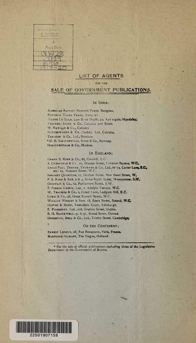 / LIST OF AGENTS FOR THE SALE OF GOVERNMENT PUBLICATIONS. In India: / American Baptist Mission Press, Rangoon, Rangoon Times Press, Rangoon. M AUNG Lu Galk, Law Buok DcpSt, 42, Ayo ogala, Mandalay* I'hackbr, Spink, Sc Co., Calcutta. and Simla W. Newman Sc Co., Calcutta Buttbrworth St Co. (India). Ltd , Calcutta, Thackkr Sc Co., Ltd., Bombay. • D. B. Taraporbvala, Sons Sc Co., Bombay, Higginbotham 8c Co., Madras. In England: Henry S. Kino & Co., 65, Cornhill, EC. A. Constable St Co., 10, Orange Street, Leicester Square, W.C* KkganPaul Trench, Trubnbr Sc Co.,Ltd-,68-74,Carter LaiWbB„C« and 25, Museum Street, W.C. Bernard Quaritch, ii, Grafton Street, New Bond Street, W, P. S. King Sc Son, 2 Sc 4.. Great Smith Street, Westminster, S.W. Grindlay Sc Co., 54, Parliament Street, SAV. T. Fisher Unwin, Ltd., i, Adelphi Terrace, W.C. W. Thace.br Sc Co., a, Creed Lane, Ludgate Hill, E.C. Luxac Sc Co., 46, Great Russell Street, W.C. William Wbslbt Sc Son, 28, Essex Street, Strand, W.C Oliver Sc Botp, Tweeddale Court, Edinburgh. E. Ponsonby, Ltd., 116, Grafton Street, Dublin. B. H. Blackwell, 50 Sc 51, Broad Street, Oxford. Dbighton, Bbll Sc Co., Ltd., Trinity Street, Cambridge On the Continent; Ernest Lrroux, 28, Rue Bonaparte, Paris, France. Martinus Nijhoff, The Hague, Holland. * For the sale of official publications excluding those of the Legislative Department of the Government of Burma. 225 90715