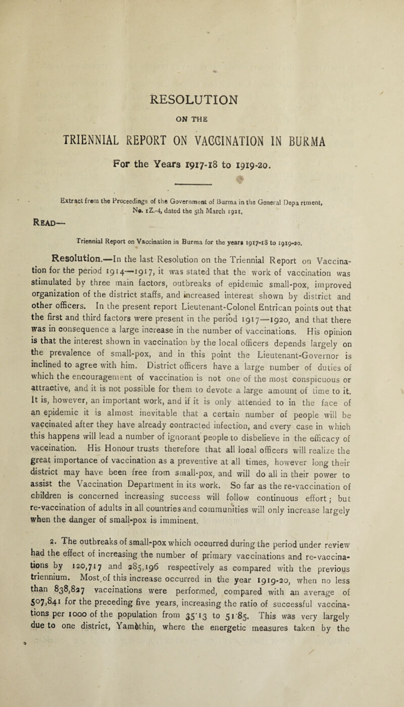 RESOLUTION ON THE TRIENNIAL REPORT ON VACCINATION IN BURMA For the Years 1917-18 to 1919-20. Extract from the Proceedings of the Government of Burma in the General Depa rtment, No. iZ.-4, dated the 5th March 1921, Read— Triennial Report on Vaccination in Burma for the years 1917-18 to 1919-30. Resolution.—In the last Resolution on the Triennial Report on Vaccina” tionforthe period 1914—1917, it was stated that the work of vaccination was stimulated by three main factors, outbreaks of epidemic small-pox, improved organization of the district staffs, and increased interest shown by district and other officers. In the present report Lieutenant-Colonel Entrican points out that the first and third factors were present in the period 1917—1920, and that there was in consequence a large increase in the number of vaccinations. His opinion is that the interest shown in vaccination by the local officers depends largely on the prevalence of small-pox, and in this point the Lieutenant-Governor is inclined to agree with him. District officers have a large number of duties of which the encouragement of vaccination is not one of the most conspicuous or attractive, ana it is not possible for them to devote a large amount of time to it. It is, however, an important work, and if it is only attended to in the face of an epidemic it is almost inevitable that a certain number of people will be vaccinated after they have already contracted infection, and every case in which this happens will lead a number of ignorant people to disbelieve in the efficacy of vaccination. His Honour trusts therefore that all local officers will realize the great importance of vaccination as a preventive at all times, however long their district may have been free from small-pox, and will do all in their power to assist the Vaccination Department in its work. So far as the re-vaccination of children is concerned increasing success will follow continuous effort; but re-vaccination of adults in all countries and communities will only increase largely when the danger of small-pox is imminent. 2. The outbreaks of small-pox which occurred during the period under review had the effect of increasing the number of primary vaccinations and re-vaccina¬ tions by 120,717 and 285,196 respectively as compared with the previous triennium. Most of this increase occurred in the year 1919-20, when no less than 838,827 vaccinations were performed, compared with an average of 5075841 for the preceding five years, increasing the ratio of successful vaccina¬ tions per 1000 of the population from 35’ 13 to 51*85. This was very largely due to one district, Yam&thin, where the energetic measures taken by the