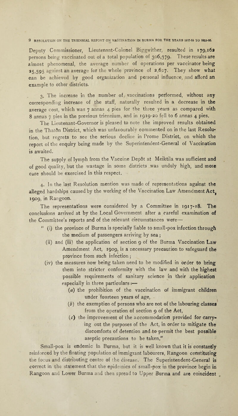 2 RESOLUTION ON THE TRIENNIAL REPORT ON VACCINATION IN BURMA FOR THE YEARS 1917-18 TO 1919-20. Deputy Commissioner, Lieutenant-Colonel Biggwither, resulted in 179,162 persons being vaccinated out of a total population of 306,379. These results are almost phenomenal, the average number of operations per vaccinator being 25,595 against an average for the whole Prov>nce of 2,627. They show what can be achieved by good organization and personal influence, and afford an example to other districts. 3. The increase in the number of vaccinations performed, without any corresponding increase of the staff, naturally resulted in a decrease in the average cost, which was 7 annas 4 pies for the three years as compared with 8 annas 7 pies in the previous triennium, and in 1919-20 fell to 6 annas 4 pies. The Lieutenant-Governor is pleased to note the improved results obtained in the Thatftn District, which was unfavourably commented on in the last Resolu¬ tion, but regrets to see the serious decline in Prome District, on which the report of the enquiry being made by the Superintendent-General of Vaccination is awaited. The supply of lymph from the Vaccine Dep6t at Meiktila was sufficient and of good quality, but the wastage in some districts was unduly high, and more care should be exercised in this respect. 4. In the last Resolution mention was made of representations against the alleged hardships caused by the working of the Vaccination Law Amendment Actf 1909, in Rangoon. The representations were considered by a Committee in 1917-18. The conclusions arrived at by the Local Government after a careful examination of the Committee’s reports and of the relevant circumstances were—  (i) the province of Burma is specially liable to small-pox infection through the medium of passengers arriving by sea ; (ii) and (iii) the application of section 9 of the Burma Vaccination Law Amendment Act, 1909, is a necessary precaution to safeguard the province from such infection ; (iv) the measures now being taken need to be modified in order to bring them into stricter conformity with the law and with the highest possible requirements of sanitary science in their application especially in three particulars :— (a) the prohibition of the vaccination of immigrant children under fourteen years of age, (b) the exemption of persons who are not of the labouring classes from the operation of section 9 of the Act, (c) the improvement of the accommodation provided for carry¬ ing out the purposes of the Act, in order to mitigate the discomforts of detention and to permit the best possible aseptic precautions to be taken.” Small-pox is endemic in Burma, but it is well known that it is constantly reinforced by the floating population of immigrant labourers, Rangoon constituting the focus and distributing centre of the disease. The Superintendent-General is correct in the statement that the epidemics of small-pox in the province begin in Rangoon and Lower Burma and then spread to Upper Burma and are coincident