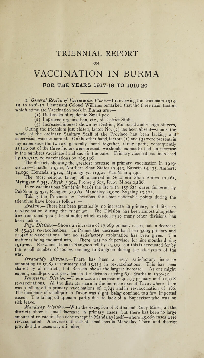 TRIENNIAL REPORT ON VACCINATION IN BURMA FOR THE YEARS 1917-18 TO 1919-20. I. General Review of Vaccination Work.—In reviewing the triennium 1914- 15 to 1916-17, Lieutenant-Colonel Williams remarked that the three main factors which stimulate Vaccination work in Burma are :— (1) Outbreaks of epidemic Small-pox. (2) Improved organization, etc, of District Staffs. (3) Increased interest shown by District, Municipal and village officers. During the triennium just closed, factor No. (2) has been absent—almost the whole of the ordinary Sanitary Staff of the Province has been lacking and supervision was not normal. On the other hand, factors (1) and (3) were present: in my experience the two are generally found together, rarely apart; consequently as two out of the three factors were present, we should expect to find an increase in the numbers vaccinated and such is the case. Primary vaccinations increased by 120,717, re-vaccinations by 285,196. The districts showing the greatest increase in primary vaccination in 1919- 20 are—That6n 19,500, Northern Shan States 17,443, Bassein 14,435, Amherst 14,090, Henzada 13,129, Myaungmya 11,922, Yamethin 9,540. The most serious falling off occurred in Southern Shan States 17,161, Myingyan 6,945, Akyab 5,994, Prome 3,605, Ruby Mines 2,286. In re-vaccinations Yamfcthin heads the list with 159,622 cases followed by Pakdkku 35,351, Rangoon 31,965, Mandalay 25,920, Sagaing 19,202. Taking the Province by Divisions the chief noticeable points during the triennium have been as follows :— Arakan.—There has been practically no increase in primary, and little in re-vaccination during the triennium. The Division has been almost altogether free from small-pox ; the stimulus which existed in so many other divisions has been lacking. Pegu Division—Shows an increase of 17,069 primary cases, but a decrease of 35.43' re-vaccinations. In Prome the decrease has been 3,605 primary and 14,426 re-vaccinations, but no satisfactory explanation has been given. The matter is being enquired into. There was no Supervisor for nine months during 1919-20. Re-vaccinations in Rangoon fell by 25,503, but this is accounted for by the small number of coolies coming to Rangoon during the later years of the war. Irrawaddy Division.—There has been a very satisfactory increase amounting to 50,830 in primary and 15,713 in re-vaccinations. This has been shared by all districts, but Bassein shows the largest increase. As one might expect, small-pox was prevalent in the division causing 634 deaths in 1919-20. Ttnasserim Division.—There was an increase of 40,157 primary and 11,518 re-vaccinations. All the districts share in the increase except Tavoy where there was a falling off in primary vaccinations of 1,847 and in re-vaccination of 186. The incidence of small-pox in Tavoy was slight, being confined to a few imported cases. The falling off appears partly due to lack of a Supervisor who was on sick leave. Manda'ay Division.—With the exception of Katha and Ruby Mines, all the districts show a small increase in primary cases, but there has been no large amount of re-vaccination done except in Mandalay itself—where 45,069 cases were re-vaccinated. A severe outbreak of small-pox in Mandalay Town and district provided the necessary stimulus.