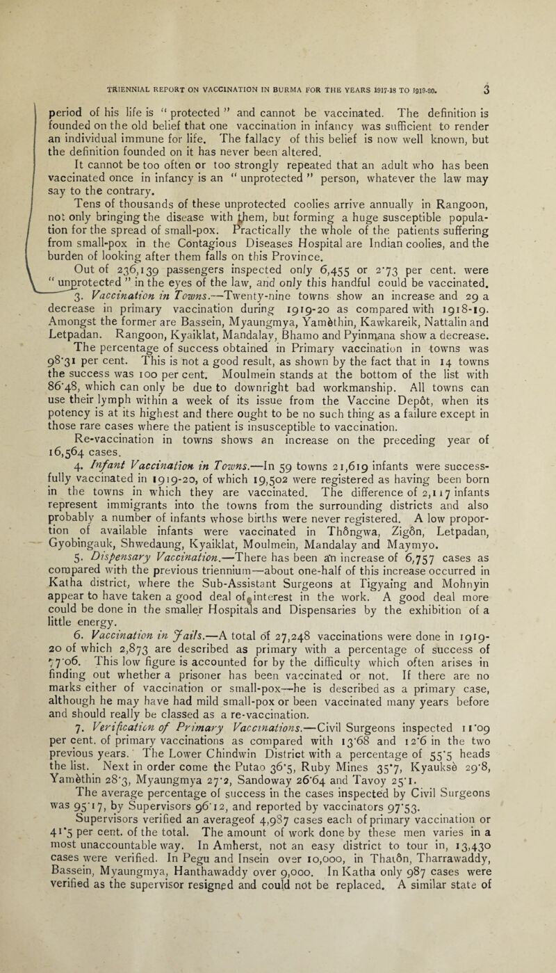 period of his life is “ protected ” and cannot be vaccinated. The definition is founded on the old belief that one vaccination in infancy was sufficient to render an individual immune for life. The fallacy of this belief is now well known, but the definition founded on it has never been altered. It cannot be too often or too strongly repeated that an adult who has been vaccinated once in infancy is an “ unprotected ” person, whatever the law may say to the contrary. Tens of thousands of these unprotected coolies arrive annually in Rangoon, not only bringing the disease with t,hem, but forming a huge susceptible popula¬ tion for the spread of small-pox. Practically the whole of the patients suffering from small-pox in the Contagious Diseases Hospital are Indian coolies, and the burden of looking after them falls on this Province. Out of 236,139 passengers inspected only 6,455 or 2’73 Per cent- were “ unprotected ” in the eyes of the law, and only this handful could be vaccinated. 3. Vaccination in Towns.-—Twenty-nine towns show an increase and 29 a decrease in primary vaccination during 1919-20 as compared with 1918-19. Amongst the former are Bassein, Myaungmya, Yam&thin, Kawkareik, Nattalin and Letpadan. Rangoon, Kyaiklat, Mandalay, Bhamo and Pyinmana show a decrease. The percentage of success obtained in Primary vaccination in towns was 98'3i per cent. This is not a good result, as shown by the fact that in 14 towns the success was 100 per cent. Moulmein stands at the bottom of the list with 86*48, which can only be due to downright bad workmanship. All towns can use their lymph within a week of its issue from the Vaccine Depot, when its potency is at its highest and there ought to be no such thing as a failure except in those rare cases where the patient is insusceptible to vaccination. Re-vaccination in towns shows an increase on the preceding year of 16,564 cases. 4. Infant Vaccination in Towns.—In 59 towns 21,619 infants were success¬ fully vaccinated in 1919-20, of which 19,502 were registered as having been born in the towns in which they are vaccinated. The difference of 2,117 infants represent immigrants into the towns from the surrounding districts and also probably a number of infants whose births were never registered. A low propor¬ tion of available infants were vaccinated in ThSngwa, Zigon, Letpadan, Gyobingauk, Shwedaung, Kyaiklat, Moulmein, Mandalay and Maymyo. 5. Dispensary Vaccination.—-There has been a*n increase of 6,757 cases as compared with the previous triennium—about one-half of this increase occurred in Katha district, where the Sub-Assistant Surgeons at Tigyaing and Mohnyin appear to have taken a good deal of ^interest in the work. A good deal more could be done in the smaller Hospitals and Dispensaries by the exhibition of a little energy. 6. Vaccination in fails.—A total of 27,248 vaccinations were done in 1919- 20 of which 2,873 are described as primary with a percentage of success of ,“ 7*o6. 1 his low figure is accounted for by the difficulty which often arises in finding out whether a prisoner has been vaccinated or not. If there are no marks either of vaccination or small-pox-—he is described as a primary case, although he may have had mild small-pox or been vaccinated many years before and should really be classed as a re-vaccination. 7. Verification of Primary Vaccinations.—Civil Surgeons inspected 11*09 per cent, of primary vaccinations as compared with 13*68 and 1 2*6 in the two previous years.' The Lower Chindwin District with a percentage of 55*5 heads the list. Next in order come the Putao 36*5, Ruby Mines 35*7, Kyaukse 29*8, Yambthin 28*3, Myaungmya 27*2, Sandoway 26*64 and Tavoy 25*1. The average percentage of success in the cases inspected by Civil Surgeons was 95*17, by Supervisors 96*12, and reported by vaccinators 97*53. Supervisors verified an averageof 4,987 cases each of primary vaccination or 41*5 per cent, of the total. The amount of work done by these men varies in a most unaccountable way. In Amherst, notan easy district to tour in, 13,430 cases were verified. In Pegu and Insein over 10,000, in Thai6n, Tharrawaddy, Bassein, Myaungmya, Hanthawaddy over 9,000. In Katha only 987 cases were verified as the supervisor resigned and could not be replaced. A similar state of