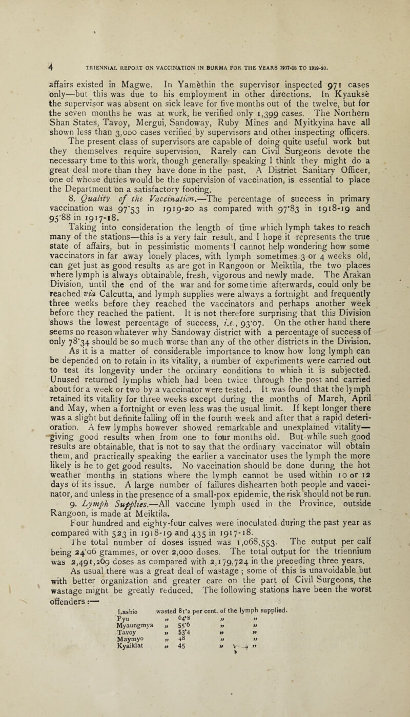 affairs existed in Magwe. In Yamdthin the supervisor inspected 971 cases only—but this was due to his employment in other directions. In Kyaukse the supervisor was absent on sick leave for five months out of the twelve, but for the seven months he was at work, he verified only 1,399 cases. The Northern Shan States, Tavoy, Mergui, Sandoway, Ruby Mines and Myitkyina have all shown less than 3,000 cases verified by supervisors and othei inspecting officers. The present class of supervisors are capable of doing quite useful work but they themselves require supervision. Rarely can Civil Surgeons devote the necessary time to this work, though generally speaking I think they might do a great deal more than they have done in the past. A District Sanitary Officer, one of whose duties would be the supervision of vaccination, is essential to place the Department on a satisfactory footing. 8. Quality of the Vaccination.—The percentage of success in primary vaccination was 97’53 in 1919-20 as compared with 97*83 in 1918-19 and 95*88 in 1917-18. Taking into consideration the length of time which lymph takes to reach many of the stations—this is a very fair result, and I hope it represents the true state of affairs, but in pessimistic moments I cannot help wondering how some vaccinators in far away lonely places, with lymph sometimes 3 or 4 weeks old, can get just as good results as are got in Rangoon or Meiktila, the two places where lymph is always obtainable, fresh, vigorous and newly made. The Arakan Division, until the end of the war and for some time afterwards, could only be reached via Calcutta, and lymph supplies were always a fortnight and frequently three weeks before they reached the vaccinators and perhaps another week before they reached the patient. It is not therefore surprising that this Division shows the lowest percentage of success, i.e., 93*07. On the other hand there seems no reason whatever why Sandoway district with a percentage of success of only 78*34 should be so much worse than any of the other districts in the Division. As it is a matter of considerable importance to know how long lymph can be depended on to retain in its vitality, a number of experiments were carried out to test its longevity under the ordinary conditions to which it is subjected. Unused returned lymphs which had been twice through the post and carried about for a week or two by a vaccinator were tested. It was found that the lymph retained its vitality for three weeks except during the months of March, April and May, when a fortnight or even less was the usual limit. If kept longer there was a slight but definite falling off in the fourth week and after that a rapid deteri¬ oration. A few lymphs however showed remarkable and unexplained vitality— giving good results when from one to four months old. But while such good results are obtainable, that is not to say that the ordinary vaccinator will obtain them, and practically speaking the earlier a vaccinator uses the lymph the more likely is he to get good results. No vaccination should be done during the hot weather months in stations where the lymph cannot be used within 10 or 12 days of its issue. A large number of failures dishearten both people and vacci¬ nator, and unless in the presence of a small-pox epidemic, the risk should not be run. 9. Lymph Supplies.—All vaccine lymph used in the Province, outside Rangoon, is made at Meiktila. Four hundred and eighty-four calves were inoculated during the past year as compared with 523 in 1918-19 and 435 in 1917-18. j he total number of doses issued was 1,068,553. The output per calf being 24*06 grammes, or over 2,000 doses. The total output for the triennium was 2,491,269 doses as compared with 2,179,724 in the preceding three years. As usual there was a great deal of wastage ; some of this is unavoidable but with better organization and greater care on the part of Civil Surgeons, the wastage might be greatly reduced. The following stations have been the worst offenders:— Lashio Pyu Myaungmya Tavoy Maymyo Kyaiklat wasted « » » a 81*2 percent, of the lymph supplied. 64*8 „ » 55*6 » » 53*4 a ft 48 a n tt 45 » v- ~4 ”