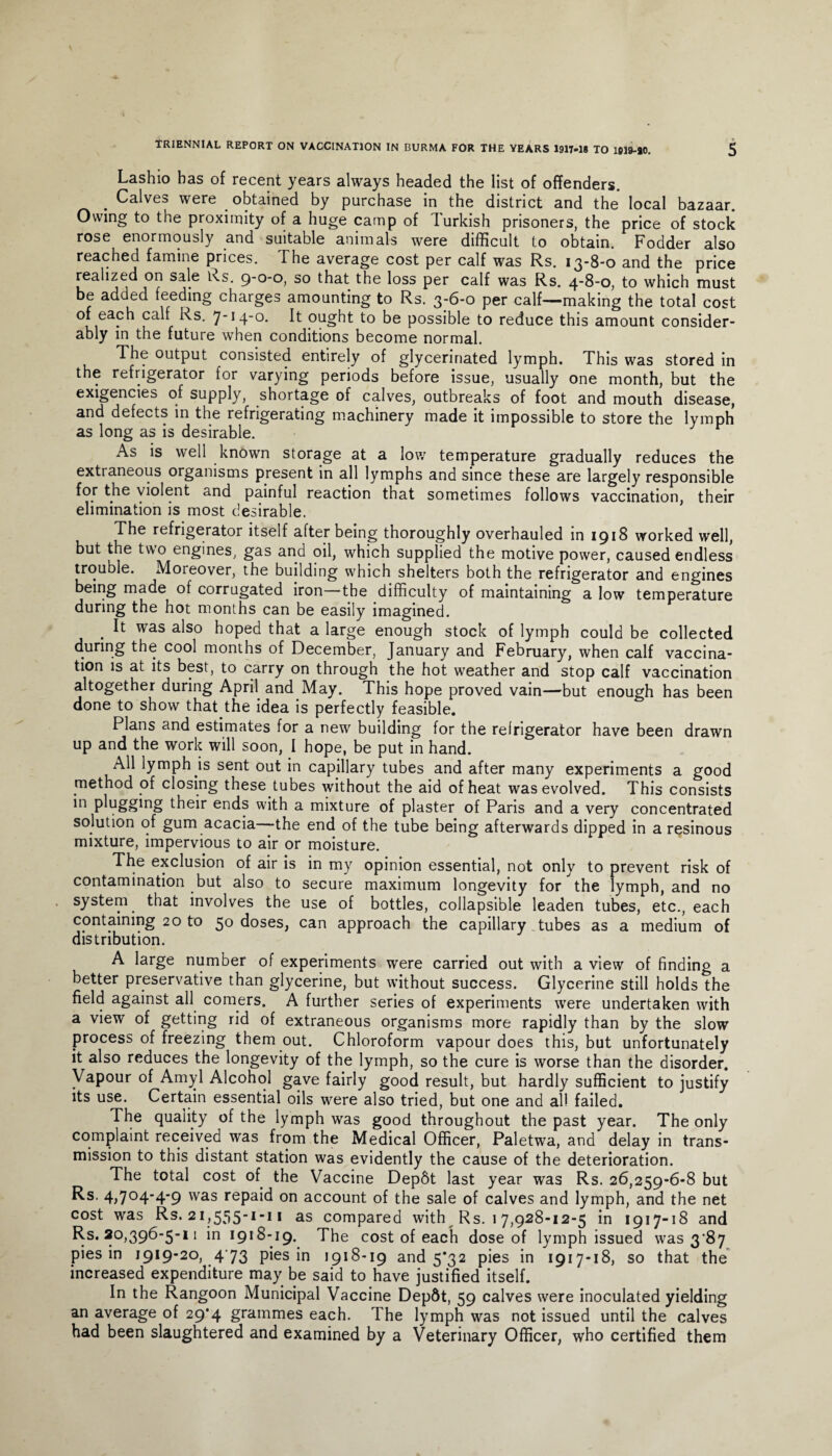Lashio has of recent years always headed the list of offenders. . Calves were obtained by purchase in the district and the local bazaar. Owing to the proximity of a huge camp of Turkish prisoners, the price of stock rose enormously and suitable animals were difficult to obtain. Fodder also reached famine prices. The average cost per calf was Rs. 13-8-0 and the price realized on sale Rs. 9-0-0, so that the loss per calf was Rs. 4-8-0, to which must be added feeding charges amounting to Rs. 3-6-0 per calf—making the total cost of each calf Rs. 7-14-0. It ought to be possible to reduce this amount consider¬ ably in the future when conditions become normal. The output consisted entirely of glyceririated lymph. This was stored in the refrigerator for varying periods before issue, usually one month, but the exigencies of supply, shortage of calves, outbreaks of foot and mouth disease, and defects in the refrigerating machinery made it impossible to store the lymph as long as is desirable. As is well known storage at a low temperature gradually reduces the extraneous organisms present in all lymphs and since these are largely responsible for the violent and painful reaction that sometimes follows vaccination, their elimination is most desirable. The refrigerator itself after being thoroughly overhauled in 1918 worked well, but the two engines, gas and oil, which supplied the motive power, caused endless trouble. Moreover, the building which shelters both the refrigerator and engines being made of corrugated iron the difficulty of maintaining a low temperature during the hot months can be easily imagined. . ft was a^S0 hoped that a large enough stock of lymph could be collected during the cool months of December, January and February, when calf vaccina¬ tion is at its best, to carry on through the hot weather and stop calf vaccination altogether during April and May. This hope proved vain—but enough has been done to show that.the idea is perfectly feasible. Plans and estimates for a new building for the refrigerator have been drawn up and the work will soon, I hope, be put in hand. All lymph Js sent out in capillary tubes and after many experiments a good method of closing these tubes without the aid of heat was evolved. This consists in plugging their ends with a mixture of plaster of Paris and a very concentrated solution of gum acacia—the end of the tube being afterwards dipped in a resinous mixture, impervious to air or moisture. The exclusion of air is in my opinion essential, not only to prevent risk of contamination but also to secure maximum longevity for the lymph, and no system that involves the use of bottles, collapsible leaden tubes, etc., each containing 20 to 50 doses, can approach the capillary tubes as a medium of distribution. A large number of experiments were carried out with a view of finding a better preservative than glycerine, but without success. Glycerine still holds the field against all corners. A further series of experiments were undertaken with a view of getting rid of extraneous organisms more rapidly than by the slow process of freezing them out. Chloroform vapour does this, but unfortunately it also reduces the longevity of the lymph, so the cure is worse than the disorder. Vapour of Amyl Alcohol gave fairly good result, but hardly sufficient to justify its use. Certain essential oils were also tried, but one and all failed. The quality of the lymph was good throughout the past year. The only complaint received was from the Medical Officer, Paletwa, and delay in trans¬ mission to this distant station was evidently the cause of the deterioration. The total cost of the Vaccine Depbt last year was Rs. 26,259-6-8 but Rs. 4,704-4-9 was repaid on account of the sale of calves and lymph, and the net cost was Rs. 21,555-1-11 as compared with Rs. 17,928-12-5 in 1917-18 and Rs. 20,396-5-11 in 1918-19. The cost of each dose of lymph issued was 3^87 pies in 1919-20, 473 pies in 1918-19 and 5*32 pies in 1917-18, so that the increased expenditure may be said to have justified itself. In the Rangoon Municipal Vaccine Depdt, 59 calves were inoculated yielding an average of 29*4 grammes each. The lymph was not issued until the calves had been slaughtered and examined by a Veterinary Officer, who certified them