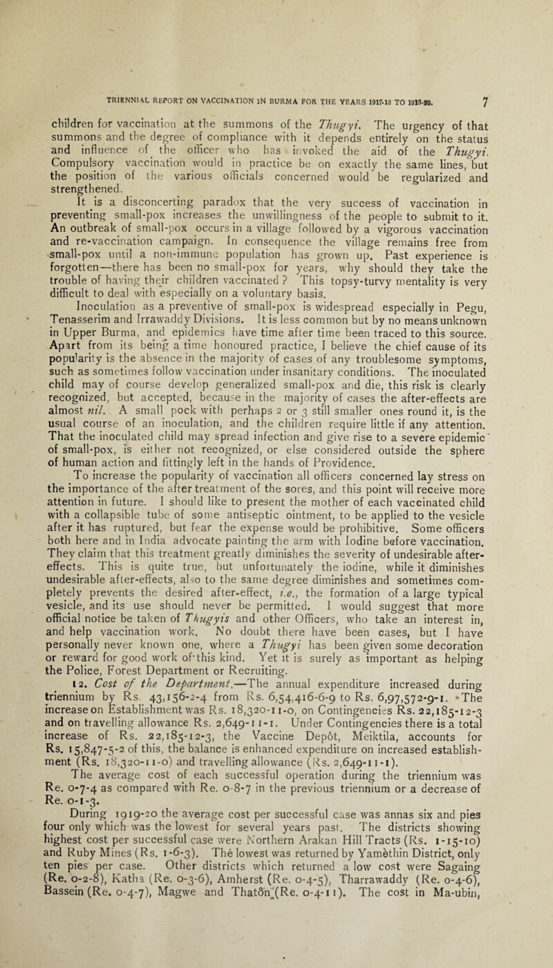 children for vaccination at the summons of the Thugyi. The urgency of that summons and the degree of compliance with it depends entirely on the status and influence of the officer who has invoked the aid of the Thugyi. Compulsory vaccination would in practice be on exactly the same lines, but the position of the various officials concerned would be regularized and strengthened. It is a disconcerting paradox that the very success of vaccination in preventing small-pox increases the unwillingness of the people to submit to it. An outbreak of small-pox occurs in a village followed by a vigorous vaccination and re-vaccination campaign. In consequence the village remains free from small-pox until a non-immune population has grown up. Past experience is forgotten—there has been no small-pox for years, why should they take the trouble of having their children vaccinated ? This topsy-turvy mentality is very difficult to deal with especially on a voluntary basis. Inoculation as a preventive of small-pox is widespread especially in Pegu, Tenasserim and Irrawaddy Divisions. It is less common but by no means unknown in Upper Burma, and epidemics have time after time been traced to this source. Apart from its being a time honoured practice, I believe the chief cause of its popffiarity is the absence in the majority of cases of any troublesome symptoms, such as sometimes follow vaccination under insanitary conditions. The inoculated child may of course develop generalized small-pox and die, this risk is clearly recognized, but accepted, because in the majority of cases the after-effects are almost nil. A small pock with perhaps 2 or 3 still smaller ones round it, is the usual course of an inoculation, and the children require little if any attention. That the inoculated child may spread infection and give rise to a severe epidemic' of small-pox, is either not recognized, or else considered outside the sphere of human action and fittingly left in the hands of Providence. To increase the popularity of vaccination all officers concerned lay stress on the importance of the after treatment of the sores, and this point will receive more attention in future. I should like to present the mother of each vaccinated child with a collapsible tube of some antiseptic ointment, to be applied to the vesicle after it has ruptured, but fear the expense would be prohibitive. Some officers both here and in India advocate painting the arm with Iodine before vaccination. They claim that this treatment greatly diminishes the severity of undesirable after¬ effects. This is quite true, but unfortunately the iodine, while it diminishes undesirable after-effects, also to the same degree diminishes and sometimes com¬ pletely prevents the desired after-effect, i.e., the formation of a large typical vesicle, and its use should never be permitted. I would suggest that more official notice be taken of Thugyis and other Officers, who take an interest in, and help vaccination wrork. No doubt there have been cases, but I have personally never known one, where a Thugyi has been given some decoration or reward for good work off this kind. Yet it is surely as important as helping the Police, Forest Department or Recruiting. 12. Cost of the Department.—The annual expenditure increased during triennium by Rs. 43,156-2-4 from Rs. 6,54,416-6-9 to Rs. 6,97,572-9-1. *The increase on Establishment was Rs. 18,320-11-0, on Contingencies Rs. 22,185-12-3 and on travelling allowance Rs. 2,649-11-1. Under Contingencies there is a total increase of Rs. 22,185-12-3, the Vaccine Depot, Meiktila, accounts for Rs. 15,847-5-2 of this, the balance is enhanced expenditure on increased establish¬ ment (Rs. 18,320-11-0) and travelling allowance (Rs. 2,649-11-1). The average cost of each successful operation during the triennium was Re. 0-7-4 as compared with Re. 0-8-7 the previous triennium or a decrease of Re. 0-1-3. During 1919-20 the average cost per successful case was annas six and pies four only which was the lowest for several years past. The districts showing highest cost per successful case were Northern Arakan Hill Tracts (Rs. 1-15-10) and Ruby Mines (Rs. 1*6-3). The lowest was returned by Yambthin District, only ten pies per case. Other districts which returned a low cost were Sagaing (Re. 0-2-8), Katha (Re. 0-3-6), Amherst (Re. 0-4-5), Tharrawaddy (Re. 0-4-6), Bassein (Re. 0-4-7), Magwe and That6ffi(Re. 0-4-11). The cost in Ma-ubin,