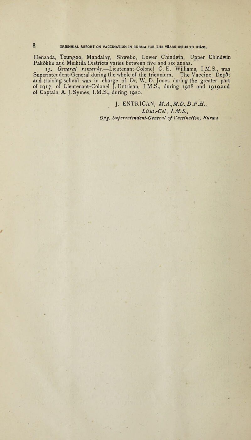 Henzada, Toungoo, Mandalay, Shwebo, Lower Chindwin, Upper Chindwin Pakdkku and Meiktila Districts varies between five and six annas. 13. General remarks.—Lieutenant-Colonel C. E. Williams, was Superintendent-General during the whole of the triennium. The Vaccine Depdt and training school was in charge of Dr. W. D. Jones during the greater part of 1917, of Lieutenant-Colonel J. Entrican, during 1918 and I9i9and of Captain A. J. Symes, during 1920. J. ENTRICAN, Af.A.,Af.D.,D.P.H., Lieut.•-Col, Offg. Superintendent-General of Vaccination, Burma.