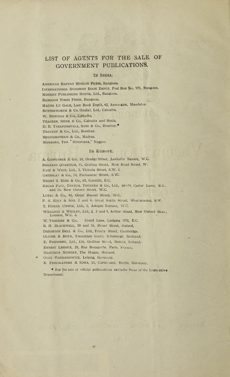 LIST OF AGENTS FOR THE SALE OF GOVERNMENT PUBLICATIONS. In India. American Baptist Mission Press, Rangoon. INTERNATIONAL BUDDHIST BOOK Depot, Post Box No. 971. Rangoon. Modern Publishing House, Ltd., Rangoon. Rangoon Times Press, Rangoon. Maung Lu Gale, Law Book Depot, 42, Ayo-o-gale, Mandalay. BUTTERWORTH & Co. (India). Ltd.. Calcutta. W. Newman & Co., Calcutta. Thacker, Spink & Co.. Calcutta and Simla. D. B. Taraforevala, Sons & Co.. Bombay.* Thacker & Co.. Ltd., Bombay. Higginbotham : & Co., Madras. Manager, The “ Hitavada,” Nagpur. In Europe. A. Constable & Co., 10, Orange Street, Leicester Square, W.C. Bernard Quaritch, 11, Grafton Street, New Bond Street. W. East & West, Ltd., 3, Victoria Street, S.W. 1. Grindlay & Co., 54, Parliament Street, S.W. Henry S. King & Co., 65, Cornhill, E.C. Kegan Paul, Trench, Trubner & Co., Ltd., 68-74, Carter Lane, E.C. and 39, New Oxford Street, W.C. Luzac & Co., 46, Great Russell Street, W.C. P. S. KING & Son, 2 and 4, Great Smith Street. Westminster, S.W. T. Fisher Unwin, Ltd., 1, Adelphi Terrace, W.C. Wheldon & Wesley, Ltd., 2, 3 and 4, Arthur Street, New Oxford Stitt , London, W.C. 2. W. Thacker & Co., Creed Lane. Ludgate Hill, E.C. B. H. Blackwell, 50 and 51, Broad Street, Oxford. DEIGHTON Bell & Co., Ltd., Trinity Street, Cambridge. Oliver & Boyd, Tweeddale Court, Edinburgh. Scotland. E. Ponsonby, Ltd., 116, Grafton Street, Dublin, Ireland. Ernest Leroux, 28, Rue Bonaparte. Paris. Primer. MARTINUS Nijhoff, The Hague, Holland. Olio Harrassowitz, Leipzig, Germany. R. FRIEDLANDER & SOHN, 11, Carlsli asse, Berlin, Germany. * For the sale of official publications excludin those of the Legis ative Department.