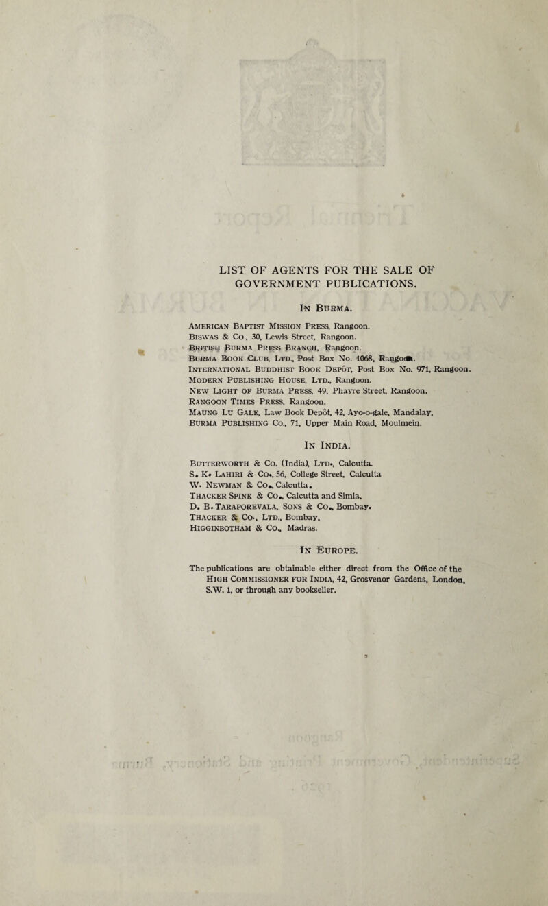 LIST OF AGENTS FOR THE SALE OF GOVERNMENT PUBLICATIONS. In Burma. American Baptist Mission Press, Rangoon. Biswas & Co.. 30, Lewis Street, Rangoon. British Burma Press Branch, Rangoon. Burma Book Club, Ltd., Post Box No. 1068, RangodBi. International Buddhist Book Depot, Post Box No. 971, Rangoon. Modern Publishing House, Ltd., Rangoon. New Light of Burma Press, 49, Phayre Street, Rangoon. Rangoon Times Press, Rangoon. Maung Lu Gale, Law Book Depot, 42, Ayo-o-gale, Mandalay, Burma Publishing Co., 71, Upper Main Road, Moulmein. In India. Butterworth & Co. (India), Ltd., Calcutta. S. K« Lahiri & Co*. 56, College Street, Calcutta W. Newman & Co*. Calcutta. Thacker Spink & Co., Calcutta and Simla, D. B.Taraporevala, Sons & Co., Bombay. Thacker & Co., Ltd., Bombay. Higginbotham & Co.. Madras. In Europe. The publications are obtainable either direct from the Office of the High Commissioner for India, 42, Grosvenor Gardens. London. S.W. 1, or through any bookseller. 1