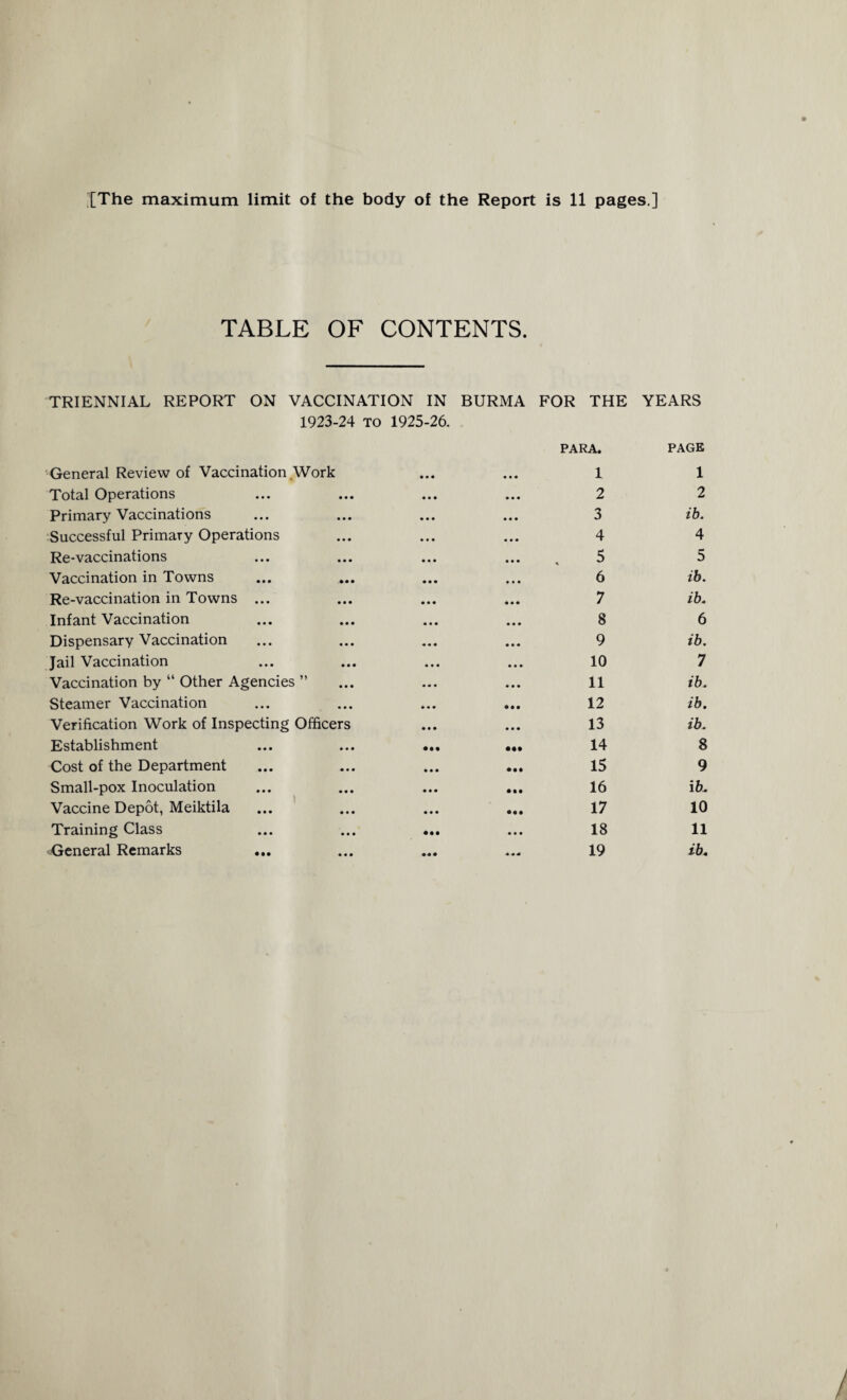 TABLE OF CONTENTS. TRIENNIAL REPORT ON VACCINATION IN BURMA FOR THE YEARS 1923-24 to 1925-26. General Review of Vaccination Work Total Operations Primary Vaccinations Successful Primary Operations Re-vaccinations Vaccination in Towns Re-vaccination in Towns ... Infant Vaccination Dispensary Vaccination Jail Vaccination Vaccination by “ Other Agencies ” Steamer Vaccination Verification Work of Inspecting Officers Establishment Cost of the Department Small-pox Inoculation Vaccine Depot, Meiktila Training Class General Remarks • • • • • • PARA. 1 PAGE 1 • • • • • « 2 2 • • • • • • 3 ib. • • • • • • 4 4 • • • • • • . 5 5 • • • • • • 6 ib. • • • 7 ib. • • « • • • 8 6 • « • • • • 9 ib. • • • • • • 10 7 • • • • • • 11 ib. • « • • • • 12 ib. • • • • • • 13 ib. • •• ••• 14 8 • • • • M 15 9 • • • • •• 16 ib. • • • • •• 17 10 • •• • • • 18 11 • « • 19 ib.