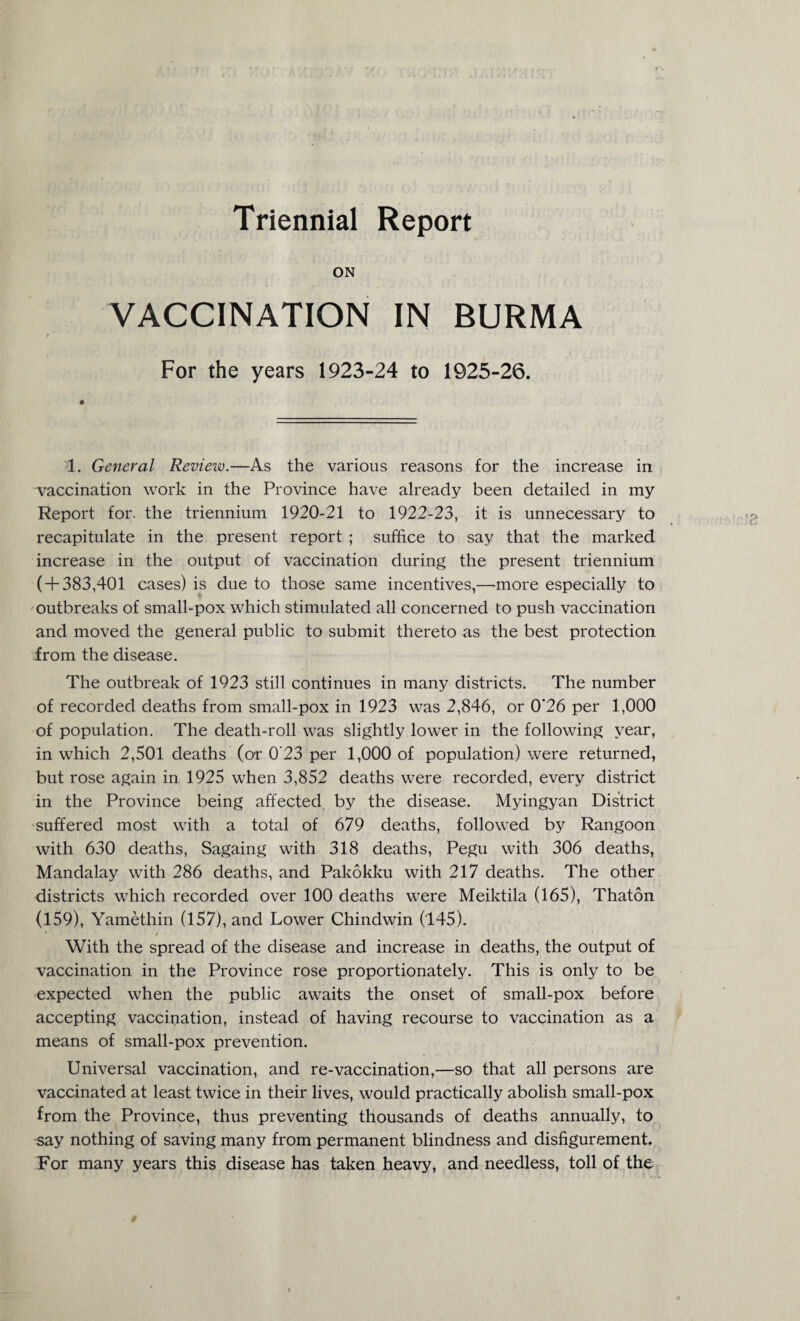Triennial Report ON VACCINATION IN BURMA For the years 1923-24 to 1925-26. 1. General Review.—As the various reasons for the increase in vaccination work in the Province have already been detailed in my Report for. the triennium 1920-21 to 1922-23, it is unnecessary to recapitulate in the present report ; suffice to say that the marked increase in the output of vaccination during the present triennium ( + 383,401 cases) is due to those same incentives,—more especially to outbreaks of small-pox which stimulated all concerned to push vaccination and moved the general public to submit thereto as the best protection from the disease. The outbreak of 1923 still continues in many districts. The number of recorded deaths from small-pox in 1923 was 2,846, or 0*26 per 1,000 of population. The death-roll was slightly lower in the following year, in which 2,501 deaths (or 0'23 per 1,000 of population) were returned, but rose again in 1925 when 3,852 deaths were recorded, every district in the Province being affected by the disease. Myingyan District suffered most with a total of 679 deaths, followed by Rangoon with 630 deaths, Sagaing with 318 deaths, Pegu with 306 deaths, Mandalay with 286 deaths, and Pakokku with 217 deaths. The other districts which recorded over 100 deaths were Meiktila (165), Thaton (159), Yamethin (157), and Lower Chindwin (145). With the spread of the disease and increase in deaths, the output of vaccination in the Province rose proportionately. This is only to be expected when the public awaits the onset of small-pox before accepting vaccination, instead of having recourse to vaccination as a means of small-pox prevention. Universal vaccination, and re-vaccination,—so that all persons are vaccinated at least twice in their lives, would practically abolish small-pox from the Province, thus preventing thousands of deaths annually, to say nothing of saving many from permanent blindness and disfigurement. For many years this disease has taken heavy, and needless, toll of the