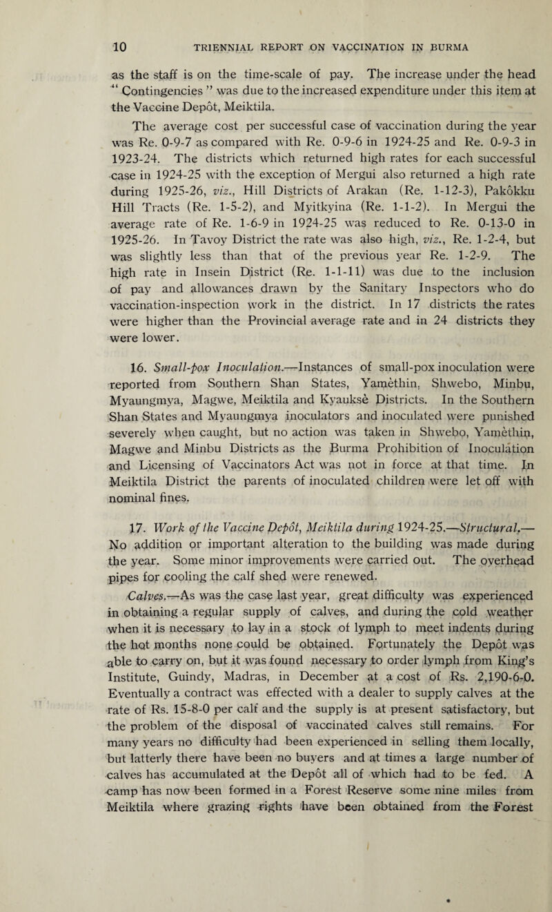 as the staff is on the time-scale of pay. The increase under the head “ Contingencies ” was due to the increased expenditure under this item at the Vaccine Depot, Meiktila. The average cost per successful case of vaccination during the year was Re. 0-9-7 as compared with Re. 0-9-6 in 1924-25 and Re. 0-9-3 in 1923-24. The districts which returned high rates for each successful case in 1924-25 with the exception of Mergui also returned a high rate during 1925-26, viz., Hill Districts of Arakan (Re. 1-12-3), Pakokku Hill Tracts (Re. 1-5-2), and Myitkyina (Re. 1-1-2). In Mergui the average rate of Re. 1-6-9 in 1924-25 was reduced to Re. 0-13-0 in 1925-26. In Tavoy District the rate was also high, viz., Re. 1-2-4, but was slightly less than that of the previous year Re. 1-2-9. The high rate in Insein District (Re. 1-1-11) was due to the inclusion of pay and allowances drawn by the Sanitary Inspectors who do vaccination-inspection wrork in the district. In 17 districts the rates were higher than the Provincial average rate and in 24 districts they were lower. 16. Small-pox Inoculation.—Instances of small-pox inoculation were reported from Southern Shan States, Yamethin, Shwebo, Minbu, Myaungmya, Magwe, Meiktila and Kyaukse Districts. In the Southern Shan States and Myaungmya inoculators and inoculated were punished severely when caught, but no action was taken in Shwebo, Yamethin, Magwe and Minbu Districts as the Burma Prohibition of Inoculation and Licensing of Vaccinators Act was not in force at that time. In Meiktila District the parents of inoculated children were let off with nominal fines. 17. Work of the Vaccine Depot, Meiktila during 1924-25.—Structural.— No addition or important alteration to the building was made during the year. Some minor improvements were carried out. The overhead pipes for cooling the calf shed were renewed. Calves.—As was the case last year, great difficulty was experienced in obtaining a regular supply of calves, and during the cold weather when it is necessary to lay in a stock of lymph to meet indents during the hot months none could be obtained. Fortunately the Depot was able to carry on, but it was found necessary to order lymph from King’s Institute, Guindy, Madras, in December a cost of Rs. 2,190-6-0. Eventually a contract was effected with a dealer to supply calves at the rate of Rs. 15-8-0 per calf and the supply is at present satisfactory, but the problem of the disposal of vaccinated calves still remains. For many years no difficulty had been experienced in selling them locally, but latterly there have been no buyers and at times a large number of calves has accumulated at the Depot all of which had to be fed. A camp has now been formed in a Forest Reserve some nine miles from Meiktila where grazing rights have been obtained from the Forest