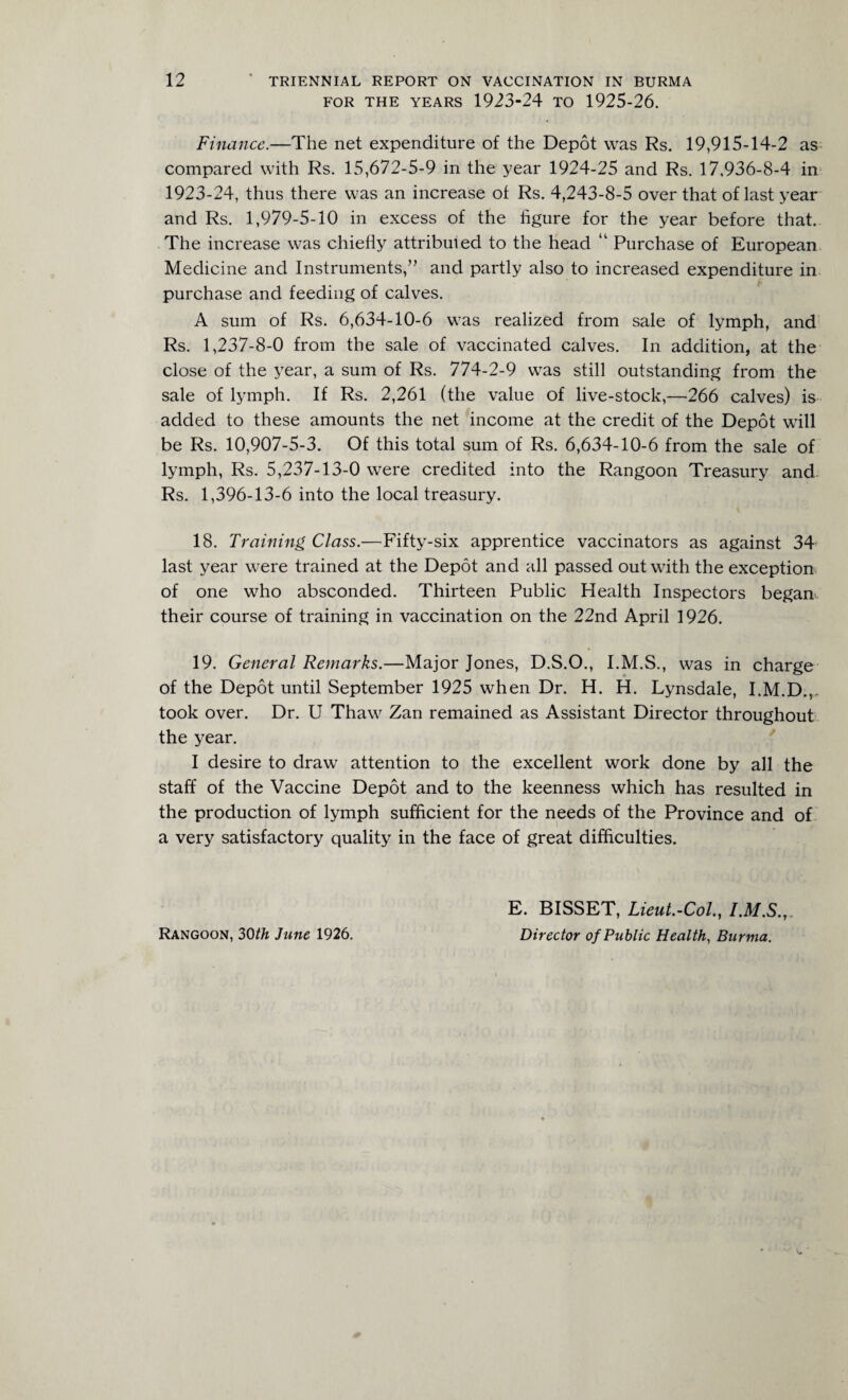 FOR THE YEARS 1923-24 TO 1925-26. Finance.—The net expenditure of the Depot was Rs. 19,915-14-2 as compared with Rs. 15,672-5-9 in the year 1924-25 and Rs. 17,936-8-4 in 1923-24, thus there was an increase of Rs. 4,243-8-5 over that of last year and Rs. 1,979-5-10 in excess of the figure for the year before that. The increase was chiefly attributed to the head “ Purchase of European Medicine and Instruments,-” and partly also to increased expenditure in purchase and feeding of calves. A sum of Rs. 6,634-10-6 was realized from sale of lymph, and Rs. 1,237-8-0 from the sale of vaccinated calves. In addition, at the close of the year, a sum of Rs. 774-2-9 was still outstanding from the sale of lymph. If Rs. 2,261 (the value of live-stock,—266 calves) is added to these amounts the net income at the credit of the Depot will be Rs. 10,907-5-3. Of this total sum of Rs. 6,634-10-6 from the sale of lymph, Rs. 5,237-13-0 were credited into the Rangoon Treasury and Rs. 1,396-13-6 into the local treasury. 18. Training Class.—Fifty-six apprentice vaccinators as against 34 last year were trained at the Depot and all passed out with the exception of one who absconded. Thirteen Public Health Inspectors began their course of training in vaccination on the 22nd April 1926. 19. General Remarks.—Major Jones, D.S.O., I.M.S., was in charge of the Depot until September 1925 when Dr. H. H. Lynsdale, I.M.D.,, took over. Dr. U Thaw Zan remained as Assistant Director throughout the year. I desire to draw attention to the excellent work done by all the staff of the Vaccine Depot and to the keenness which has resulted in the production of lymph sufficient for the needs of the Province and of a very satisfactory quality in the face of great difficulties. Rangoon, 30th June 1926. E. BISSET, Lieut.-Col., I.M.S.,. Director of Public Health, Burma.
