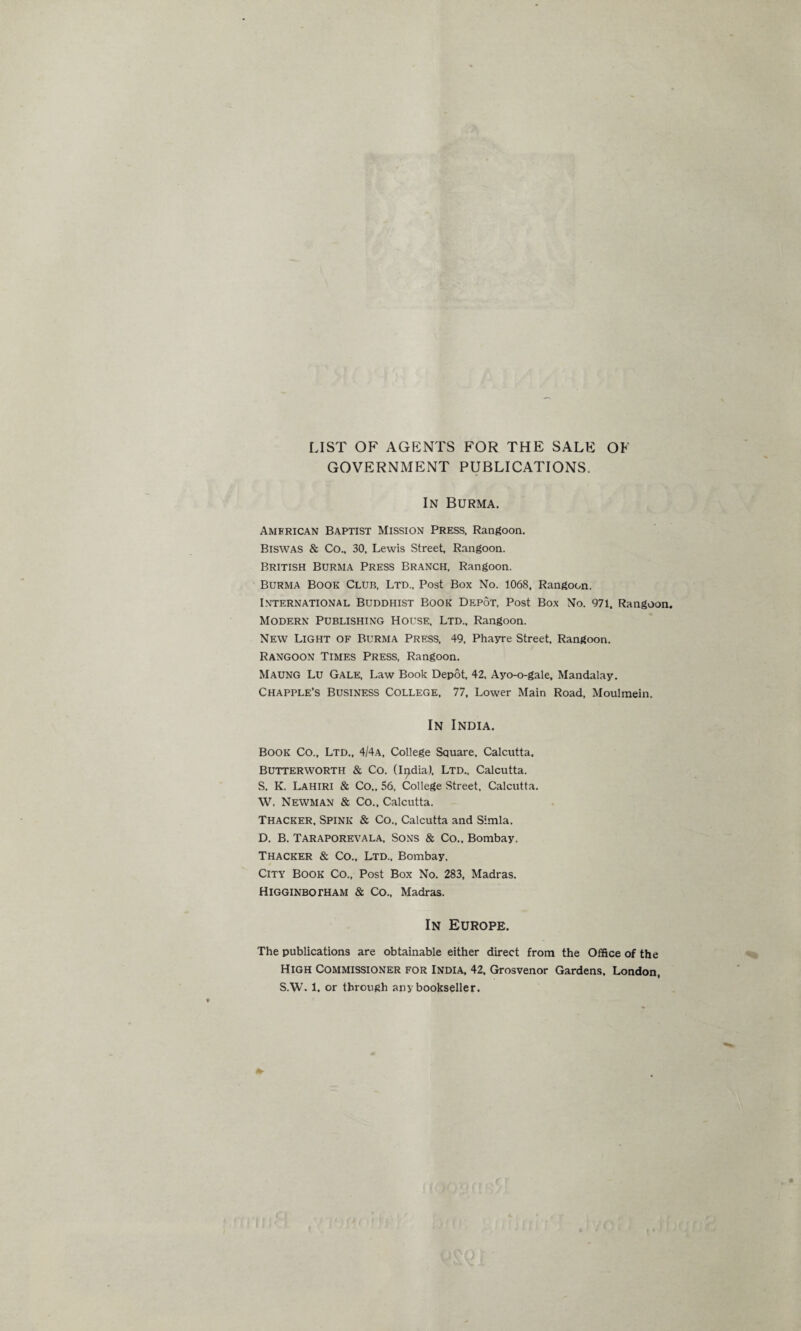 LIST OF AGENTS FOR THE SALE OF GOVERNMENT PUBLICATIONS. In Burma. American Baptist Mission Press, Rangoon. Biswas & Co., 30, Lewis Street, Rangoon. British Burma Press Branch, Rangoon. Burma Book Club, Ltd., Post Box No. 1068, Rangoon. International Buddhist Book Depot, Post Box No. 971, Rangoon. Modern Publishing House, Ltd., Rangoon. New Light of Burma Press, 49, Phayre Street, Rangoon. Rangoon Times Press, Rangoon. Maung Lu Gale, Law Book Depot, 42, Ayo-o-gale, Mandalay. Chapple’s Business College, 77, Lower Main Road, Moulmein. In India. Book Co., Ltd., 4/4a, College Square. Calcutta. Butterworth & Co. (India), Ltd., Calcutta. S. K. Lahiri & Co,, 56, College Street, Calcutta. W. Newman & Co., Calcutta. Thacker, Spink & Co., Calcutta and Simla. D. B. Taraporevala, Sons & Co., Bombay. Thacker & Co., Ltd., Bombay, City Book Co., Post Box No. 283, Madras. Higginbotham & Co., Madras. In Europe. The publications are obtainable either direct from the Office of the High Commissioner for India, 42, Grosvenor Gardens, London, S.W. 1. or through any bookseller.
