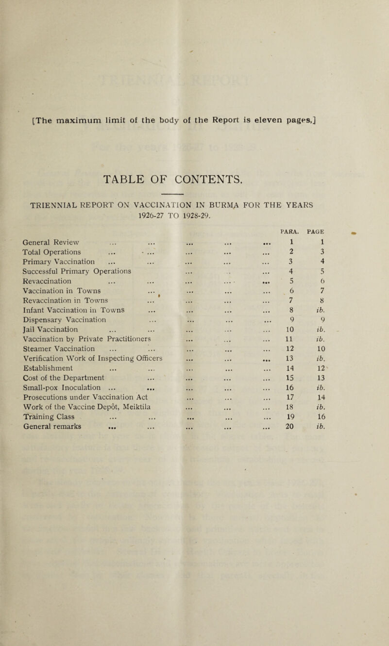 [The maximum limit of the body of the Report is eleven pages,] TABLE OF CONTENTS. TRIENNIAL REPORT ON VACCINATION IN BURMA FOR THE YEARS 1926-27 TO 1928-29. General Review Total Operations ... - ... Primary Vaccination Successful Primary Operations Revaccination Vaccination in Towns ♦ Revaccination in Towns Infant Vaccination in Towns Dispensary Vaccination Jail Vaccination Vaccination by Private Practitioners Steamer Vaccination Verification Work of Inspecting Officers Establishment Cost of the Department Small-pox Inoculation ... Prosecutions under Vaccination Act Work of the Vaccine Depot, Meiktila Training Class General remarks ... PARA. PAGE 1 1 2 3 3 4 4 5 5 6 6 7 7 8 8 ib. 9 9 10 ib. 11 ib. 12 10 13 ib. 14 12 15 13 16 ib. 17 14 18 ib. 19 16 20 ib.