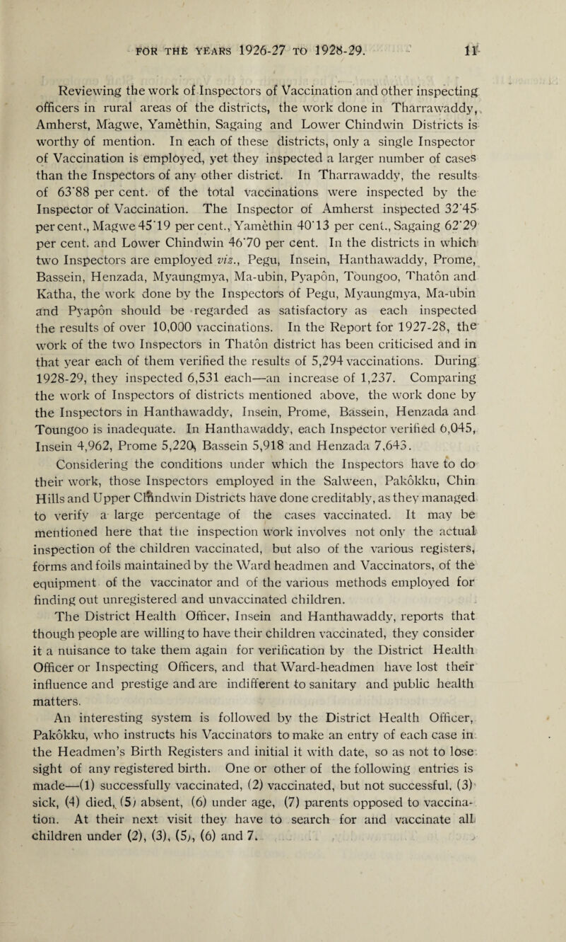 Reviewing the work of Inspectors of Vaccination and other inspecting officers in rural areas of the districts, the work done in Tharrawaddy, Amherst, Magwe, Yamethin, Sagaing and Lower Chindwin Districts is worthy of mention. In each of these districts, only a single Inspector of Vaccination is employed, yet they inspected a larger number of cases than the Inspectors of any other district. In Tharrawaddy, the results of 63'88 per cent, of the total vaccinations were inspected by the Inspector of Vaccination. The Inspector of Amherst inspected 32'45 per cent., Magwe 45'19 per cent., Yamethin 40T3 per cent., Sagaing 62'29 per cent, and Lower Chindwin 46’ 70 per cent. In the districts in which two Inspectors are employed vis., Pegu, Insein, Hanthawaddy, Prome, Bassein, Henzada, Myaungmya, Ma-ubin, Pyapon, Toungoo, Thaton and Katha, the work done by the Inspectors of Pegu, Myaungmya, Ma-ubin and Pyapon should be regarded as satisfactory as each inspected the results of over 10,000 vaccinations. In the Report for 1927-28, the work of the twTo Inspectors in Thaton district has been criticised and in that year each of them verified the results of 5,294 vaccinations. During 1928-29, they inspected 6,531 each—an increase of 1,237. Comparing the work of Inspectors of districts mentioned above, the work done by the Inspectors in Hanthawaddy, Insein, Prome, Bassein, Henzada and Toungoo is inadequate. In Hanthawaddy, each Inspector verified 6,045, Insein 4,962, Prome 5,220s Bassein 5,918 and Henzada 7,643. Considering the conditions under which the Inspectors have to do their work, those Inspectors employed in the Salween, Pakokku, Chin Hills and Upper Cmndwin Districts have done creditably, as they managed to verify a large percentage of the cases vaccinated. It may be mentioned here that the inspection work involves not only the actual inspection of the children vaccinated, but also of the various registers, forms and foils maintained by the Ward headmen and Vaccinators, of the equipment of the vaccinator and of the various methods employed for finding out unregistered and unvaccinated children. The District Health Officer, Insein and Hanthawaddy, reports that though people are willing to have their children vaccinated, they consider it a nuisance to take them again for verification by the District Health Officer or Inspecting Officers, and that Ward-headmen have lost their influence and prestige and are indifferent to sanitary and public health matters. An interesting system is followed by the District Health Officer, Pakokku, who instructs his Vaccinators to make an entry of each case in the Headmen’s Birth Registers and initial it with date, so as not to lose sight of any registered birth. One or other of the following entries is made—(1) successfully vaccinated, (2) vaccinated, but not successful, (3) sick, (4) died,. (5; absent, (6) under age, (7) parents opposed to vaccina¬ tion. At their next visit they have to search for and vaccinate alb children under (2), (3), (5>, (6) and 7. . ^