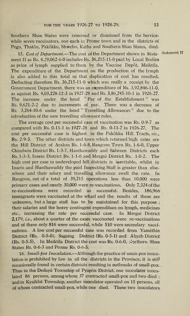 Southern Shan States were removed or dismissed from the Service? while seven vaccinators, one each in Prome town and in the districts of Pegu, Thaton, Pakokku, Shwebo, Katha and Southern Shan States, died. 15. Cost of Department.—The cost of the Department shown in State- Statement ment II as Rs. 4,29,062-6-0 includes Rs. 36,215-11-0 paid by Local Bodies as price of lymph supplied to them by the Vaccine Depot, Meiktila. The expenditure of the Department on the production of the lymph is also added to this total so that duplication of cost has resulted. Deducting therefore Rs. 36,215-11-0 which was really a receipt by the Government Department, there was an expenditure of Rs. 3,92,846-11-0, as against Rs. 4,03,228-12-3 in 1927-28 andRs. 3,86,245-10-1 in 1926-27. The increase under the head “ Pay of the Establishment ” was Rs. 9,621-2-2 due to increments of pay. There was a decrease of Rs. 3,264-10-6 under the head “ Travelling Allowances” due to the introduction of the new travelling allowance rules. The average cost per successful case of vaccination was Rs. 0-9-7 as compared with Rs. 0-11-1 in 1927-28 and Rs. 0-11-7 in 1926-27, The cost per successful case is highest in the Pakokku Hill Tracts, viz., Rs. 2-9-3. The other districts and town which returned high rates are the Hill District of Arakan Rs. 1-6-8, Rangoon Town Rs. 1-6-0, Upper Chindwin District Rs. 1-3-7, Hanthawaddy and Salween Districts each Rs. 1-3-3, Insein District Rs. 1-1-6 and Mergui District Rs. 1-0-2. The high cost per case in undeveloped hill districts is inevitable, whilst in Insein and Hanthawaddy the paid Inspecting Staff is greater than else¬ where and their salary and travelling allowance swell the rate. In Rangoon, out of a total of 39,215 operations less than 10,000 were primary cases and nearly 30,000 were re-vaccinations. Only 7,324 of the re-vaccinations were recorded as successful. Besides, 186,966 immigrants were vaccinated at the wharf and the results of these are unknown, but a large staff has to be maintained for this purpose ; their salaries and the heavy contingent expenditure on lymph, medicines etc., increasing the rate per successful case. In Mergui District 2,179, i.eabout a quarter of the cases vaccinated were re-vaccinations and of these only 816 were successful, while 510 were secondary vacci¬ nations. A low cost per successful case was recorded from Yamethin District (Rs. 0-5-0), Sagaing District (Rs. 0-5-1) and Akyab District (Rs. 0-5-5). In Meiktila District the cost was Rs. 0-6-0, .'Northern Shan States Rs. 0-6-3 and Prome Rs. 0-6-5. 16. Small-pox Inoculation.—Although the practice of smaii-pox inocu¬ lation is prohibited by law in all the districts, in the Province, it is still occasionally found in certain districts resulting in outbreaks of small-pox. _ Thus in the Dedaye Township of Pyapon District, one inoculator inocu¬ lated 86 persons, among whom 37 contracted small-pox and two died ; and in Kyaiklat Township, another inoculator operated on 15 persons, all of whom contracted small-pox, while one died. These two inoculators