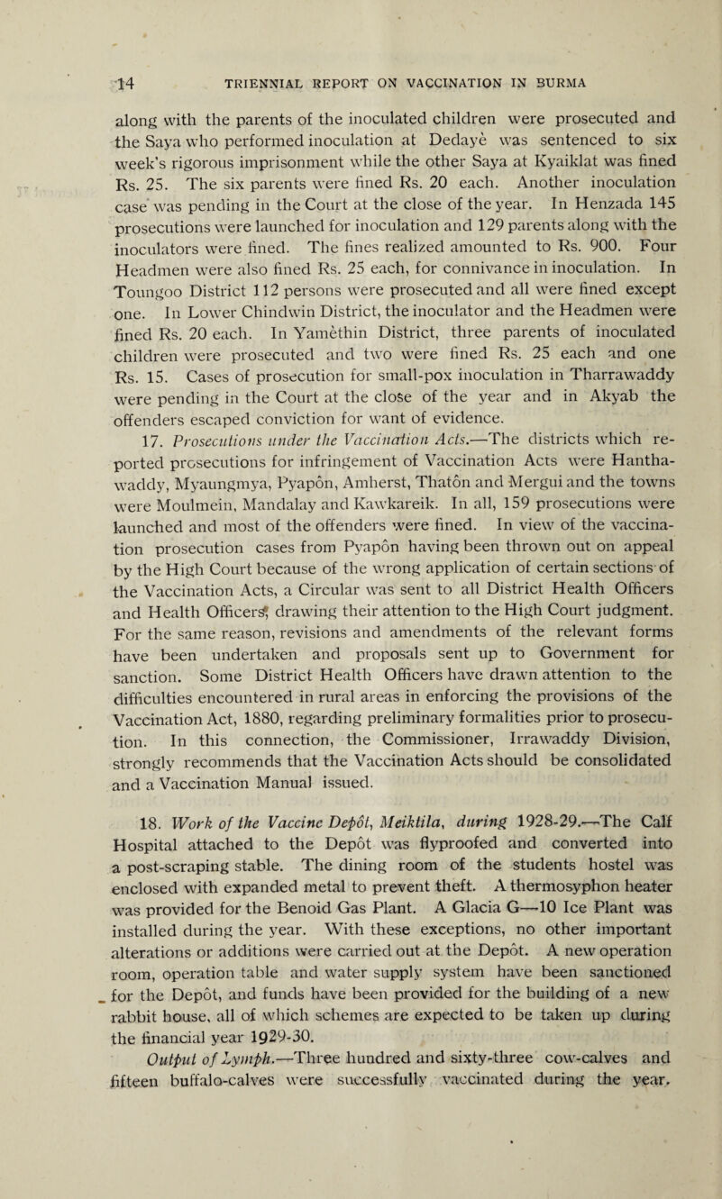 along with the parents of the inoculated children were prosecuted and the Saya who performed inoculation at Dedaye was sentenced to six week’s rigorous imprisonment while the other Saya at Kyaiklat was fined Rs. 25. The six parents were fined Rs. 20 each. Another inoculation case was pending in the Court at the close of the year. In Henzada 145 prosecutions were launched for inoculation and 129 parents along with the inoculators were fined. The fines realized amounted to Rs. 900. Four Headmen were also fined Rs. 25 each, for connivance in inoculation. In Toungoo District 112 persons were prosecuted and all were fined except one. In Lower Chindwin District, the inoculator and the Headmen were fined Rs. 20 each. In Yamethin District, three parents of inoculated children were prosecuted and two were fined Rs. 25 each and one Rs. 15. Cases of prosecution for small-pox inoculation in Tharrawaddy were pending in the Court at the close of the year and in Akyab the offenders escaped conviction for want of evidence. 17. Prosecutions under the Vaccination Acts.—The districts which re¬ ported prosecutions for infringement of Vaccination Acts were Hantha- waddy, Myaungmya, Pyapon, Amherst, Thaton and Mergui and the towns were Moulmein, Mandalay and Kawkareik. In all, 159 prosecutions were launched and most of the offenders were fined. In view of the vaccina¬ tion prosecution cases from Pyapon having been thrown out on appeal by the High Court because of the wrong application of certain sections of the Vaccination Acts, a Circular was sent to all District Health Officers and Health Officer^ drawing their attention to the High Court judgment. For the same reason, revisions and amendments of the relevant forms have been undertaken and proposals sent up to Government for sanction. Some District Health Officers have drawn attention to the difficulties encountered in rural areas in enforcing the provisions of the Vaccination Act, 1880, regarding preliminary formalities prior to prosecu¬ tion. In this connection, the Commissioner, Irrawaddy Division, strongly recommends that the Vaccination Acts should be consolidated and a Vaccination Manual issued. 18. Work of the Vaccine Depot, Meiktila, during 1928-29.—The Calf Hospital attached to the Depot was flyproofed and converted into a post-scraping stable. The dining room of the students hostel was enclosed with expanded metal to prevent theft. A thermosyphon heater was provided for the Benoid Gas Plant. A Glacia G—-10 Ice Plant was installed during the year. With these exceptions, no other important alterations or additions were carried out at the Depot. A new operation room, operation table and water supply system have been sanctioned for the Depot, and funds have been provided for the building of a new rabbit house, all of which schemes are expected to be taken up during the financial year 1929-30. Output of Lymph.—Three hundred and sixty-three cow-calves and fifteen buffalo-calves were successfully vaccinated during the year.