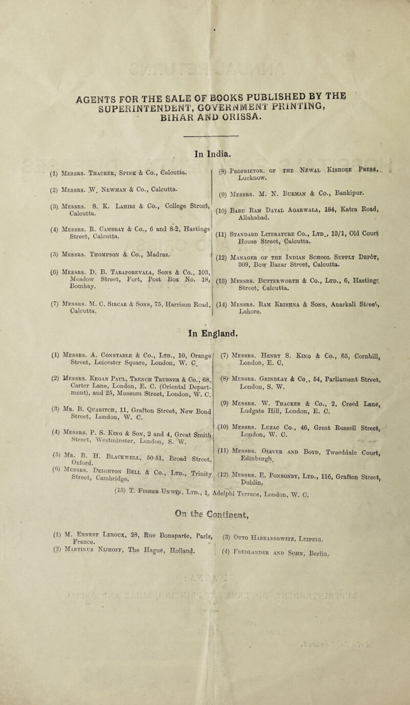 AGENTS FOR THE SALE OF ROOKS PUBLISHED BY THE SUPERINTENDENT, GOVERNMENT PRINTING, BIHAR AND ORISSA. In India. (1) Messrs. Thacker, Spink & Co., Calcutta. (2) Messrs. .W, Newman & Co., Calcutta. (8). Messrs. S. K. Lahiri & Co., College Street, Calcutta. (4) Messrs. R. Cambray & Co., 6 and 8-2, Hastings Street, Calcutta. (5) Messrs. Thompson & Co., Madras. (6) Messrs. D. B. Taraporevala, Sons & Co., 103, Meadow Street, Fort, Post Box No. 18, Bombay. (7) Messrs. M. C. Sircar & Sons, 75, Harrison Eoad, Calcutta. (8) Proprietor., of the Nfw^l Kishore Press, Lucknow. (9) Messrs. M. N. Berman & Cp., Bankipur. (10) Babu Kam Dayal Agarwala, 184, Katra Eoad, Allahabad. (11) Standard Literature Co., Ltd., 13/1, Old Court House Street, Calcutta. (12) Manager of the Indian School Supply Depot, 309, Bo^y Bazar Street, Calcutta. (13) Messrs. Butterworth & Co., Ltd., 6, Hastingr Street, Calcutta. (14) Messrs. Eam Krishna & Sons, Anarkali Street, Lahore. In England. (1) Messrs. A. Constable & Co., Ltd., 10, Orange Street, Leicester Square, London, W. C, (2) Messrs. Kegan Paul, Trench Trubner & Go., 68, Carter Lane, London, E. C. (Oriental Depart¬ ment), and 25, Museum Street, London, W. C. (3) Mr. B. Quaritch, 11, Grafton Street, New Bond Street, London, W. C. (4) Messrs. P. S. King & Son, 2 and 4, Great Smith Street, Westminster, London, S. W. (5) Mr B H. Blackwell, 50-51, Broad Oxford. (6) Messrs. Deighton Bell & Co., Ltd. Street, Cambridge. (13) T. Fisher Unwtn, Ltd. (7) Messrs. Henry S. King & Go., 65, Cornhill, London, E. G, (8) -Messrs. Grindlay & Co., 54, Parliament Street, London, S. W. (9) Messrs. W. Thacker & Co., 2, Creed Lane, Ludgate Hill, London, E. G. (10) Messrs. Luzac Co., 46, Great Russell Street, London, W. G. (11) Messrs. Oliver and Boyd, Tweeddale Court, Edinburgh. Street, Trinity ( (12) Messrs. E. Ponsonby, Ltd., 116, Grafton Street Dublin. 1, Adelphi Terrace, London, W. C. On the Continent. (1) M'f™T Lehods’ 28’ Rue Bonaparte, Paris, (3) Otto Harrassowitz, Leipzig.