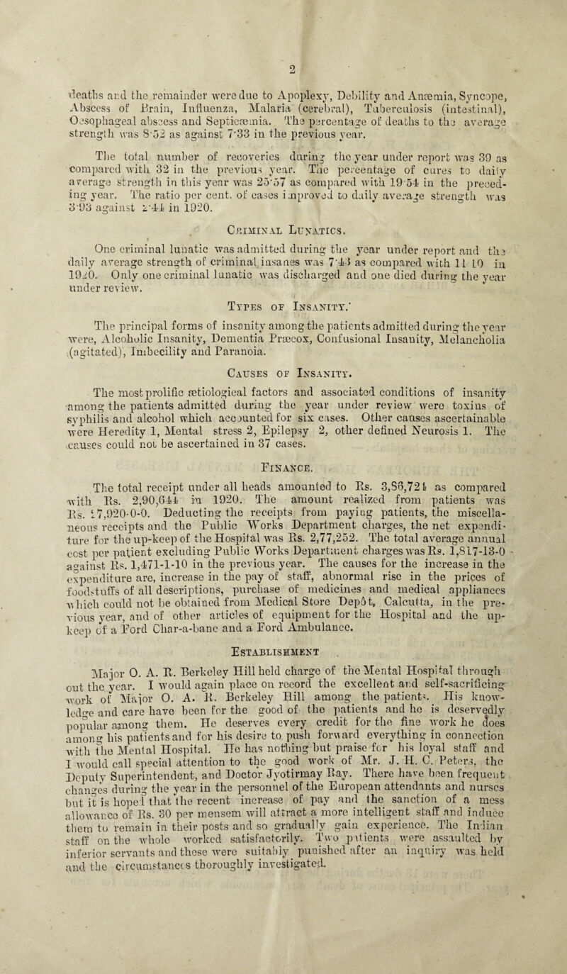 9, deaths and the.remainder were due to Apoplexy, Debility and Anosmia, Syncope, Abscess of Drain, Influenza, Malaria (cerebral), Tuberculosis (intestinal), Oesophageal abssess and Septicaemia. The percentage of deaths to the average strength was S-52 as against 7'33 in the previous year. The total number of recoveries during the year under report was 39 as compared with 32 in the previous year. The percentage of cures to daily average strength in this year was 25’o7 as compared with 19 54 in the preced¬ ing year. The ratio per cent, of cases improved to daily average strength was 3'93 against 2'44 in 1920. Criminal Lunatics. One criminal lunatic was admitted during the year under report and the daily average strength of criminal insanes was 7'43 as compared with 11 L0 in 19j:Q. Only one criminal lunatic was discharged and one died during the year under review. Types of Insanity.’ The principal forms of insanity among the patients admitted during the year were, Alcoholic Insanity, Dementia Proecox, Confusional Insanity, Melancholia .(agitated), Imbecility and Paranoia. Causes of Insanity. The most prolific setiological factors and associated conditions of insanity among the patients admitted during the year under review were toxins of syphilis and alcohol which accounted for six cases. Other causes ascertainable were Heredity 1, Mental stress 2, Epilepsy 2, other defined Neurosis 1. The .causes could not be ascertained in 37 cases. Finance. The total receipt under all heads amounted to Rs. 3,83,721 as compared with Rs. 2,90,644 in 1920. The amount realized from patients was Its. 17,920-0-0. Deducting the receipts from paying patients, the miscella¬ neous receipts and the Public Works Department charges, the net expendi¬ ture for the up-keep of the Hospital was Pts. 2,77,252. The total average annual cost per patient excluding Public Works Department charges was Rs. 1,817-13-0 against Rs. 1,471-1 TO in the previous year. The causes for the increase in the expenditure are, increase in the pay of staff, abnormal rise in the prices of foodstuffs of all descriptions, purchase of medicines and medical appliances which could not be obtained from Medical Store Depot, Calcutta, in the pre¬ vious year, and of other articles of equipment for the Hospital and the up¬ keep of a Pord Char-a-banc and a Ford Ambulance. Establishment Ma jor O. A. R. Berkeley Hill held charge of the Mental Hospital through out the year. I would again place on record the excellent and self-sacrificing wmrk of Maior O. A. R. Berkeley Hill among the patient?. His know¬ ledge and care have been for the good of the patients and he is deservedly popular among them. He deserves every credit for the fine work he does among his patients and for his desire to push forward everything in connection with the Mental Hospital. Ho has nothing hut praise for his loyal staff and I would call special attention to the good work of Mr. J. H. C. Peters, the Deputy Superintendent, and Doctor Jyotirmay Bay. There have been frequent changes during the year in the personnel of the European attendants and nurses but it is hoped that the recent increase of pay and the sanction of a mess allowance of Rs. 30 per mensem will attract a more intelligent staff and induce them to remain in their posts and so gradually gain experience. The Indian staff on the whole worked satisfactorily. Two patients were assaulted by inferior servants and these were suitably punished after an inquiry was held and the circumstances thoroughly investigated. %