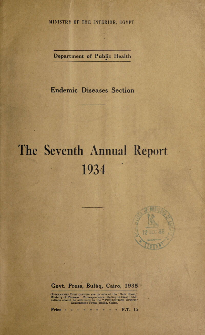 Department of Public Health m Endemic Diseases Section The Seventh Annual Report 1934 Govt. Press, Bulaq, Cairo, 1935 Government Publications are on sale at the “Sale Room,' Ministry of Finance. Correspondence relating to these Publi¬ cations should be addressed to the “ Publications Office,'’ Government Press, Bulaq, Cairo.